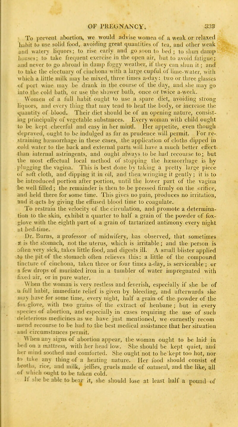 • To prevent abortion, we would advise women of a weak or relaxed habit to use solid food, avoiding great quantities of tea, and other weak mid watery liquors; to rise early and go soon to hed ; to shun danij) iiiiuses; to take frequent exercise in tiie open air, hut to avoid fatigue; and never to go abroad in dump foggy weatiier, if iliey can shun it; and to taiic the electuary of cinchona with a large cupful of linic-vvaler, willi which a little milk may he mixed, tiiree times a-day: two or three glasses of port wiuc may be drank in the course of the day, and she may go into the cokl bath, or use the sluwer bath, once or twice a-week. Women of a full habit ought to use a spare diet, avoiding strong liquors, and every thing that may tend to heat tiie body, or increase the quantity of blood. Their diet should be of an oj)ening nature, consist- ing principally of vegetable substances. Every woman with child ought to be kept cheerful and easy in her mind. Her appetite, even though depraved, ought to be indulged as far as prudence will permit. For re- straining haemorrhage in these cases, the application of cloths dipped hi cohl water to the back and external parts will have a much better elfect. than internal astringents, and ought always to be had recourse to; but the most eliectual local method ol' stopping tlie haemorrhage is by plugging the vagina. This is best done by taking a pretty large piece of soft cloth, and dipping it in oil, and tlien wringing it gently; it is to be introduced portion after portion, until the lower part of tlie vagina be well tilled; the remainder is then to be pressed firmly on the orifice, and held there for some time. This gives no pain, produces no irritation, and it acts by giving the effused blood time to coagulate. To restrain the velocity of the circ ulation, and promote a determina- tion to the skin, exhibit a quarter to half a grain of the powder of fox- glove with the eighth part of a grain of tartarized antimony every night :tt bed-time. Dr. Burns, a professor of midwifery, has observed, that sometimes It is the stomach, not the uterus, which is irritable; and the person is often very sick, takes little food, and digests ill. A small blister applied -to the pit of the stomach often relieves this: a little of the compound tincture of cinchona, taken three or four times a-day, is serviceable ; or a few drops of muriated iron in a tumbler of water impregnated with fixed air, or in pure water. f Vv hen the woman is very restless and feverish, especially if she be of a full habit, immediate relief is given by bleeding, and afterwards she may have for some time, every night, half a grain of the powder of the fox-glove, with two grains of the extract of henbane ; but in every species of abortion, and esj)ecially in cases requiring the use of such deleterious medicines as we have just mentioned, we earnestly recom mend recourse to be had to the best medical assistance that her situation and circumstances permit. When any signs of abortion appear, tlie woman ought to be laid in bed on a mattress, with her head low. She should be kept quiet, and her mind soothed and comforted. She ought not to be kept too hot, nor t') take any thing of a heating nature. Her food should consist of brolh.i, rice, and milk, jellies, gruels made of oatmeal, and the like, all of vvhich ought to be taken cold. if she be able to beaj: it, she should lose at least half a ^ound of