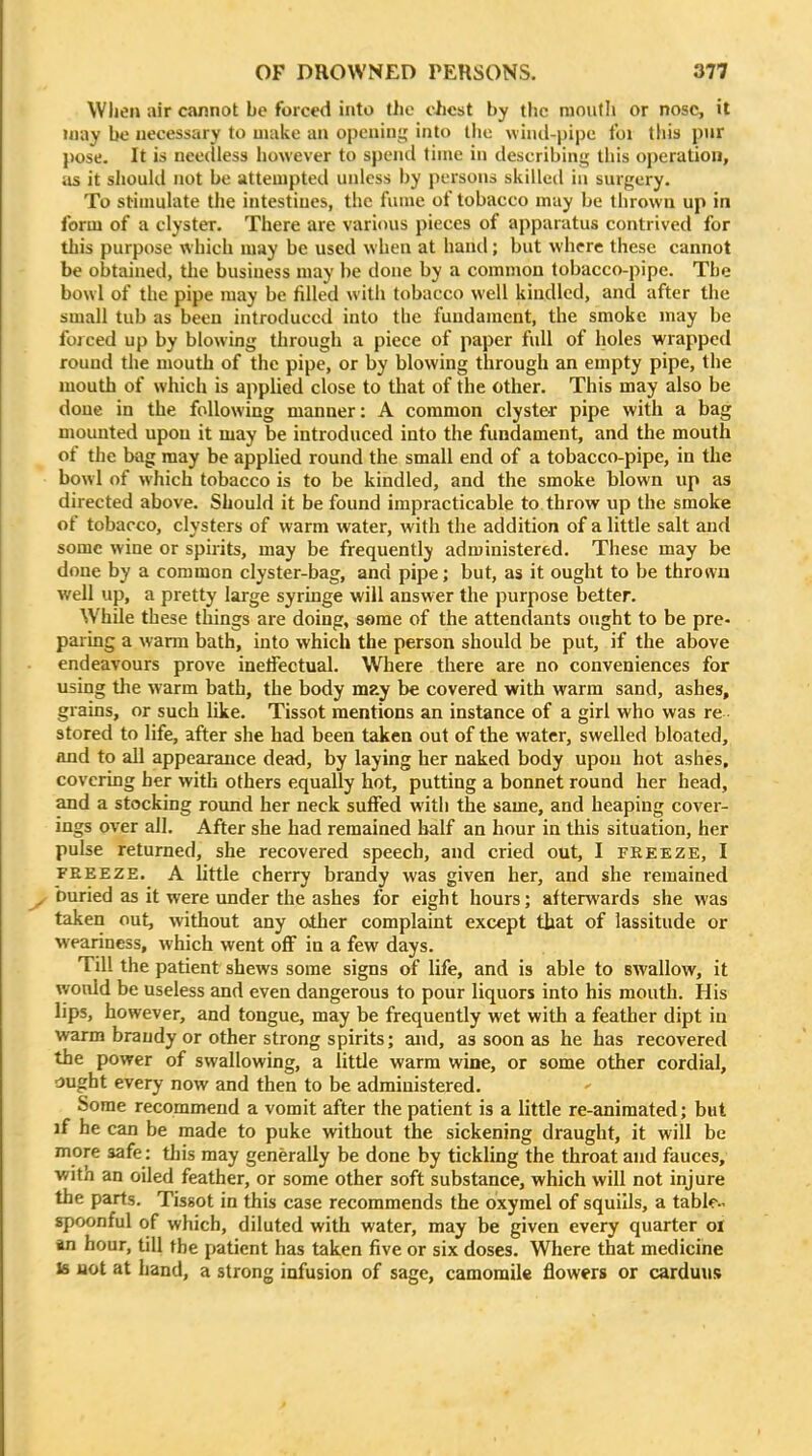 When air cannot be forced into the ciicst by the mouth or nose, it may bo necessary to make an opening into the wind-pipe tbi this pnr pose. It is needless liowever to spend time in describing this operation, as it should not be attempted unless by persons skilleil in surgery. To stinmlate the intestines, the fume of tobacco may be thrown up in form of a clyster. There are various pieces of apparatus contrived for this purpose which may be used when at hand; but where these cannot be obtained, the business may be done by a common tobacco-pipe. The bowl of the pipe may be filled with tobacco well kindled, and after the small tub as been introduced into the fundament, the smoke may be forced up by blowing through a piece of paper full of holes wrapped round the mouth of the pipe, or by blowing through an empty pipe, the mouth of which is applied close to that of the other. This may also be done in the following manner: A common clyster pipe with a bag mounted upon it may be introduced into the fundament, and the mouth of the bag may be applied round the small end of a tobacco-pipe, in the bowl of which tobacco is to be kindled, and the smoke blown up as directed above. Should it be found impracticable to throw up the smoke of tobacco, clysters of warm water, with the addition of a little salt and some wine or spirits, may be frequently administered. These may be done by a common clyster-bag, and pipe; but, as it ought to be thrown well up, a pretty large syringe will answer the purpose better. While these things are doing, some of the attendants ought to be pre- paring a warm bath, into which the person should be put, if the above endeavours prove inelFectual. Where there are no conveniences for using the warm bath, the body m?.y be covered with warm sand, ashes, grains, or such like. Tissot mentions an instance of a girl who was re stored to life, after she had been taken out of the water, swelled bloated, and to all appearance dead, by laying her naked body upon hot ashes, covering her with others equally hot, putting a bonnet round her head, and a stocking round her neck sufFed with the same, and heaping cover- ings over all. After she had remained half an hour in this situation, her pulse returned, she recovered speech, and cried out, I freeze, I FEEEZE. A little cherry brandy was given her, and she remained ^ buried as it were under the ashes for eight hours; afterwards she was taken out, without any other complaint except that of lassitude or weariness, which went oS in a few days. Till the patient shews some signs of life, and is able to swallow, it would be useless and even dangerous to pour liquors into his mouth. His lips, however, and tongue, may be frequently wet with a feather dipt in warm brandy or other strong spirits; and, as soon as he has recovered the power of swallowing, a little warm wine, or some other cordial, ou^ht every now and then to be administered. Some recommend a vomit after the patient is a little re-animated; but if he can be made to puke without the sickening draught, it will be more safe: tliis may generally be done by tickling the throat and fauces, •witn an oiled feather, or some other soft substance, which will not injure the parts. Tissot in this case recommends the oxymel of squills, a table- spoonful of which, diluted with water, may be given every quarter ol an hour, till the patient has taken five or six doses. Where that medicine Is uot at hand, a strong infusion of sage, camomile flowers or carduus