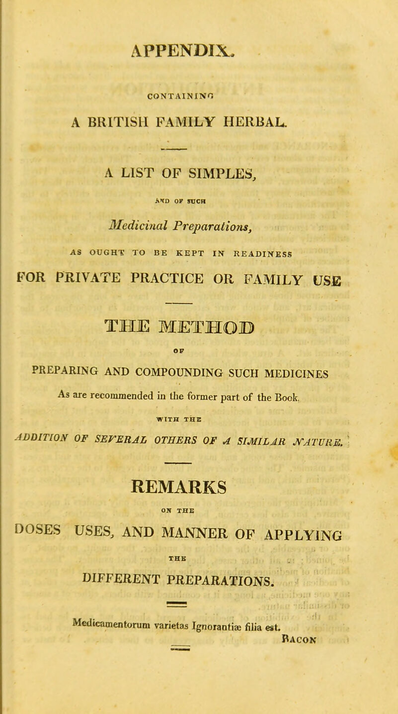 APPENDIX. CONTAININO A BRITISH FAMILY HERBAL. A LIST OF SIMPLES, ATD or SUCH Medicinal Preparations, AS OUGHT TO BE KEPT IN READINESS FOR PRIVATE PRACTICE OR FAMILY USE THE METHOB OF PREPARING AND COMPOUNDING SUCH MEDICINES As are recommended in the former part of the Book, WITH THE ADDITION OF SEVERAL OTHERS OF A SIMILAR J^ATURE. REMARKS OK THE DOSES USES, AND MANNER OF APPLYING THB DIFFERENT PREPARATIONS. Medicamentorum varietas Ignorant!* filia est. Racon