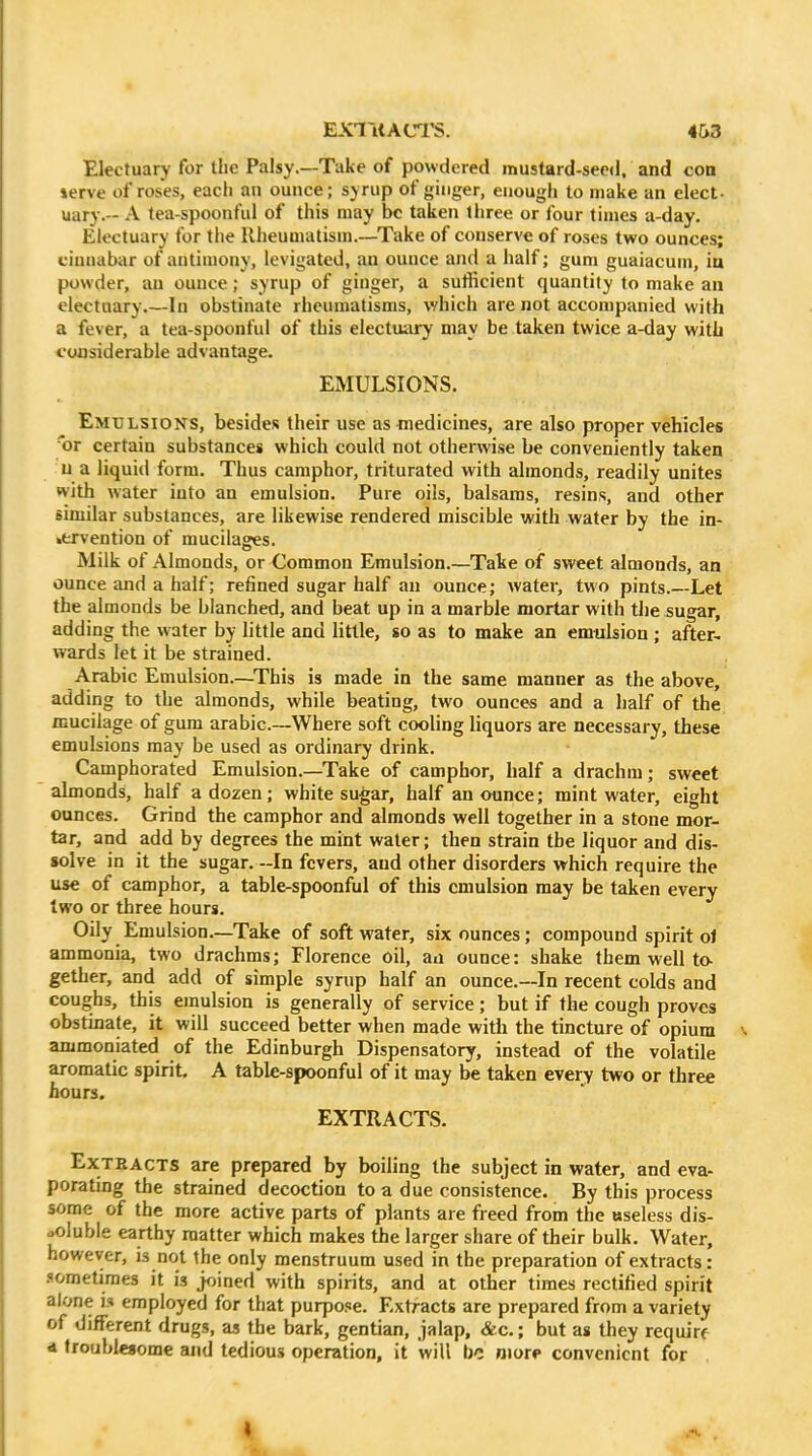 EXlTitAtn'S. 4I>3 Electuary for the Palsy.—Take of powdered mustard-seed, and con ierve of roses, each an ounce; syrup of ginger, enough to make an elect- uary.-- A tea-spoonful of this may be taken three or four times a-day. Electuary for the Rheumatism.—-Take of conserve of roses two ounces; cinnabar of antimony, levigated, an ounce and a half; gum guaiacuin, in powder, an ounce; syrup of ginger, a sutficient quantity to make an electuary In obstinate rheumatisms, which are not accompanied with a fever, a tea-spoonful of this electuixry may be taken twice a-day with considerable advantage. EMULSIONS. Emulsions, besides their use as medicines, are also proper vehicles 'or certain substances which could not otherwise be conveniently taken u a liquid form. Thus camphor, triturated with almonds, readily unites with water into an emulsion. Pure oils, balsams, resins, and other similar substances, are likewise rendered miscible with water by the in- .ervention of mucilages. Milk of Almonds, or Common Emulsion.—Take of sweet almonds, an ounce and a half; refined sugar half an ounce; water, two pints.—Let the almonds be blanched, and beat up in a marble mortar with the sugar, adding the water by little and little, so as to make an emulsion ; after- wards let it be strained. Arabic Emulsion.—This is made in the same manner as the above, adding to the almonds, while beating, two ounces and a half of the mucilage of gum arable—Where soft cooling liquors are necessary, these emulsions may be used as ordinary drink. Camphorated Emulsion.—Take of camphor, half a drachm; sweet almonds, half a dozen; white sugar, half an ounce; mint water, eight ounces. Grind the camphor and almonds well together in a stone mor- tar, and add by degrees the mint water; then strain the liquor and dis- solve in it the sugar. -In fevers, and other disorders which require the use of camphor, a table-spoonful of this emulsion may be taken every two or three hours. Oily Emulsion.—Take of soft water, six ounces; compound spirit ol ammonia, two drachms; Florence oil, an ounce: shake them well to- gether, and add of simple syrup half an ounce.—In recent colds and coughs, this emulsion is generally of service; but if the cough proves obstinate, it will succeed better when made with the tincture of opium ammoniated of the Edinburgh Dispensatory, instead of the volatile aromatic spirit A table-spoonful of it may be taken every two or three hours. EXTRACTS. Extracts are prepared by boiling the subject in water, and eva- porating the strained decoction to a due consistence. By this process some of the more active parts of plants are freed from the useless dis- soluble earthy matter which makes the larger share of their bulk. Water, however, is not the only menstruum used in the preparation of extracts : .<!ometime3 it is joined with spirits, and at other times rectified spirit alone is employed for that purpose. Extracts are prepared from a variety of different drugs, as the bark, gentian, jalap, &c.; but as they require d troublesome and tedious operation, it will be nior** convenient for
