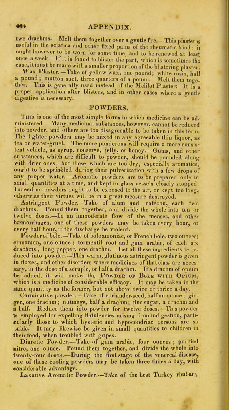 two drachms. Melt them together over a gentle fire.—Thin plaster is useful in the sciatica and other fixed pains of the rheumatic kind : ii ought however lo be worn lor some time, and to be renewed at leas^ once a week. If it is found to blister the part, which is sometimes the case, It must be made with a smaller proportion of the blistering plaster. Wax Plaster. —Take of yellow wax, one pound; white rosin, half a pound ; niutton suet, three quarters of a pound. Melt them toge- ther. This is generally used instead of the Melilot Plaster; It is a proper application after blisters, and in other cases where a gentle digestive is necessary. POWDERS. This is one of the most simple forms in which medicine can be ad« ministered. Many medicinal substances, however, cannot be reduced into powder, and others are too disagreeable to be taken in this form. The iig-hter powders may be mixed in any agreeable thin liquor, as tea or water-gruel. The more ponderous will require a more consis- tent vehicle, as syrup, conserre, jelly, or honey.—Gums, and other substances, which are difficult to powder, should be pounded along with drier ones; but those which are too dry, especially aromatics, ought to be sprinkled during their pulverization with a few drops of any proper water.—Aromatic powders are to be prepared only in small quantities at a time, and kept in glass vessels closely stopped. Indeed no powders ought to be exposed to the air, or kept too long, f^therwise their virtues will be in a great measure destroyed. Astringent Powder.—Take of alum and catechu, each two drachms. Pound them together, and divide the whole into ten or twelve doses.—In an immoderate flow of the menses, and other haemorrhages, one of these powders may be taken every hour, of every half hour, if the discharge be violent. Powder of bole.—Take of boleamoniac, or French bole, two ounces; cinnamon, one ounce ; tormentil root and gum arabic, of each six drachms , long pepper, one drachm. Let all these ingredients be re- duced into powder.—This warm, glutinous astringent powder is given in fluxes, and other disorders where medicines of that class are neces- sary, in the dose of a scruple, or half a drachm. If a drachm of opium be added, it will make the Powder of Bole with Opium, which is a medicine of considerable efficacy. It may be taken in the s&me quantity as the former, but not above twice or thrice a day. Carminative powder.—Take of coriander-seed, half an ounce ; gin- ger, one drachm ; nutmegs, half a drachm; fine sugar, a drachm and ii half. Reduce them into powder for twelve doses.—This powder is employed lor expelling flatulencies arising from indigestion, parti- cularly those to which hysteric and hypocondriac persons are so able. It may likewise be given in small quantities to children in their food, when troubled with gripes. Diuretic Powder.—Take of gum arabic, four ounces ; purified nitre, one ounce. Pound them together, and divide the whole inia twenty-four doses.—During the first stage of the venereal disease, one of these cooling powders maj be taken three limes a day, with considerable advantage. Xiaxative Aromntir. Powder.—Take of the best Turkey rhubar',