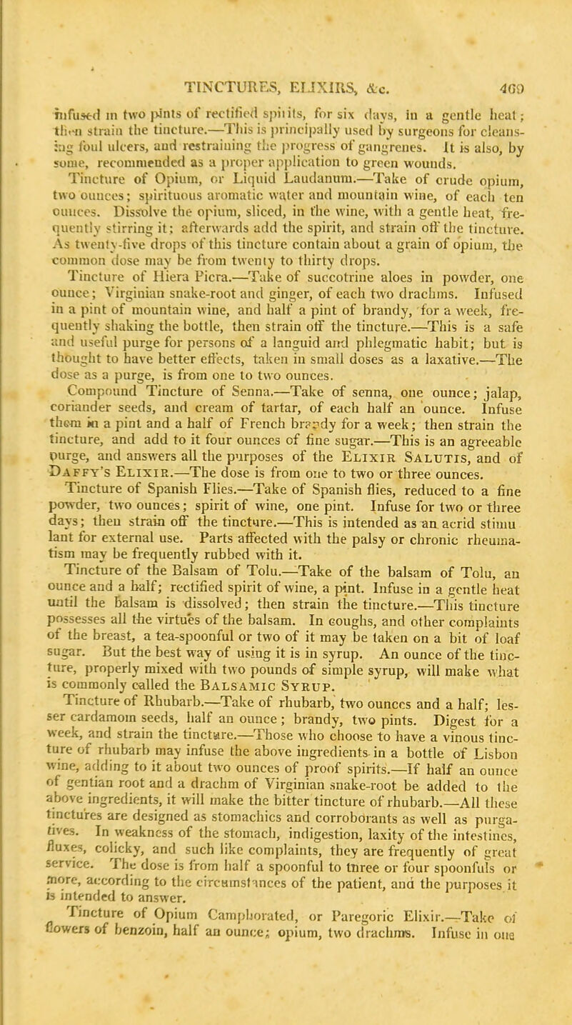 TINCTURES, EUXIRS, <S.c. 4G0 hifustd m two |>ints of rectified spiiits, for six days, in a gentle heat; tli.41 strain tlie tincture.—This is principally used by surgeons for cleans- hig foul ulcers, and restraining the jjrogress of gangrenes. U is also, by some, recommended as a proper application to green wounds. Tincture of Opium, or Liquid Laudanum.—Take of crude opium, two ounces; spirituous aromatic water and mountain wine, of each ten ounces. Dissolve the opium, sliced, in the wine, M'ith a gentle heat, fre- quently stirring it ; afterwards add the spirit, and strain oft'the tincture. As twenty-five drops of this tincture contain about a grain of opium, tlje common dose may be from twenty to thirty drops. Tincture of Iliera Picra.—Take of succotrine aloes in powder, one ounce; Virginian snake-root and ginger, of each two drachms. Infused in a pint of mountain wine, and half a pint of brandy, for a week, fre- quently shaking the bottle, then strain otf the tincture.—This is a safe and useful purge for persons of a languid and phlegmatic habit; but is thought to have better effects, taken in small doses as a laxative.—The dose as a purge, is from one to two ounces. Compound Tincture of Senna.—Take of senna, one ounce; jalap, coriander seeds, and cream of tartar, of each half an ounce. Infuse them ki a pint and a half of French br??dy for a week; then strain the tincture, and add to it four ounces of fine sugar.—This is an agreeable purge, and answers all the purposes of the Elixir Salutis, and of Daffy's Elixir.—The dose is from one to two or three ounces. Tincture of Spanish Flies.—Take of Spanish flies, reduced to a fine powder, two ounces; spirit of wine, one pint. Infuse for two or three days; then strain off the tincture.—This is intended as an acrid stimu lant for external use. Parts affected with the palsy or chronic rheuma- tism may be frequently rubbed with it. Tincture of the Balsam of Tolu.—Take of the balsam of Tolu, an ounce and a half; rectified spirit of wine, a pint. Infuse in a gentle heat until the Balsam is dissolved; then strain the tincture.—This tincture possesses all the virtues of the balsam. In coughs, and other complaints of the breast, a tea-spoonful or two of it may be taken on a bit of loaf sugar. But the best way of u.^ing it is in syrup. An ounce of the tinc- ture, properly mixed with two pounds of simple syrup, will make what is commonly called the Balsamic Syrup. Tincture of Rhubarb.—Take of rhubarb, two ounces and a half; les- ser cardamom seeds, half an ounce; brandy, two pints. Digest for a week, and strain the tinctiare.—^Those who choose to have a vinous tinc- ture of rhubarb may infuse the above ingredients- in a bottle of Lisbon wine, adding to it about two ounces of proof spirits.—If half an ounce of gentian root and a drachm of Virginian snake-root be added to the above ingredients, it will make the bitter tincture of rhubarb.—All these tinctures are designed as stomachics and corroborants as well as purga- tjves. In weakness of the stomach, indigestion, laxity of the intestines, fluxes, colicky, and such like complaints, they are frequently of great service. The dose is from half a spoonful to tnree or four spoonfuls or fliore, according to the circHtnsfnnces of the patient, and the purposes it 13 intended to answer. Tincture of Opium Camphorated, or Paregoric Elixir.—Take o3 flowers of benzoin, half an ounces opium, two drachras. Infuse in one
