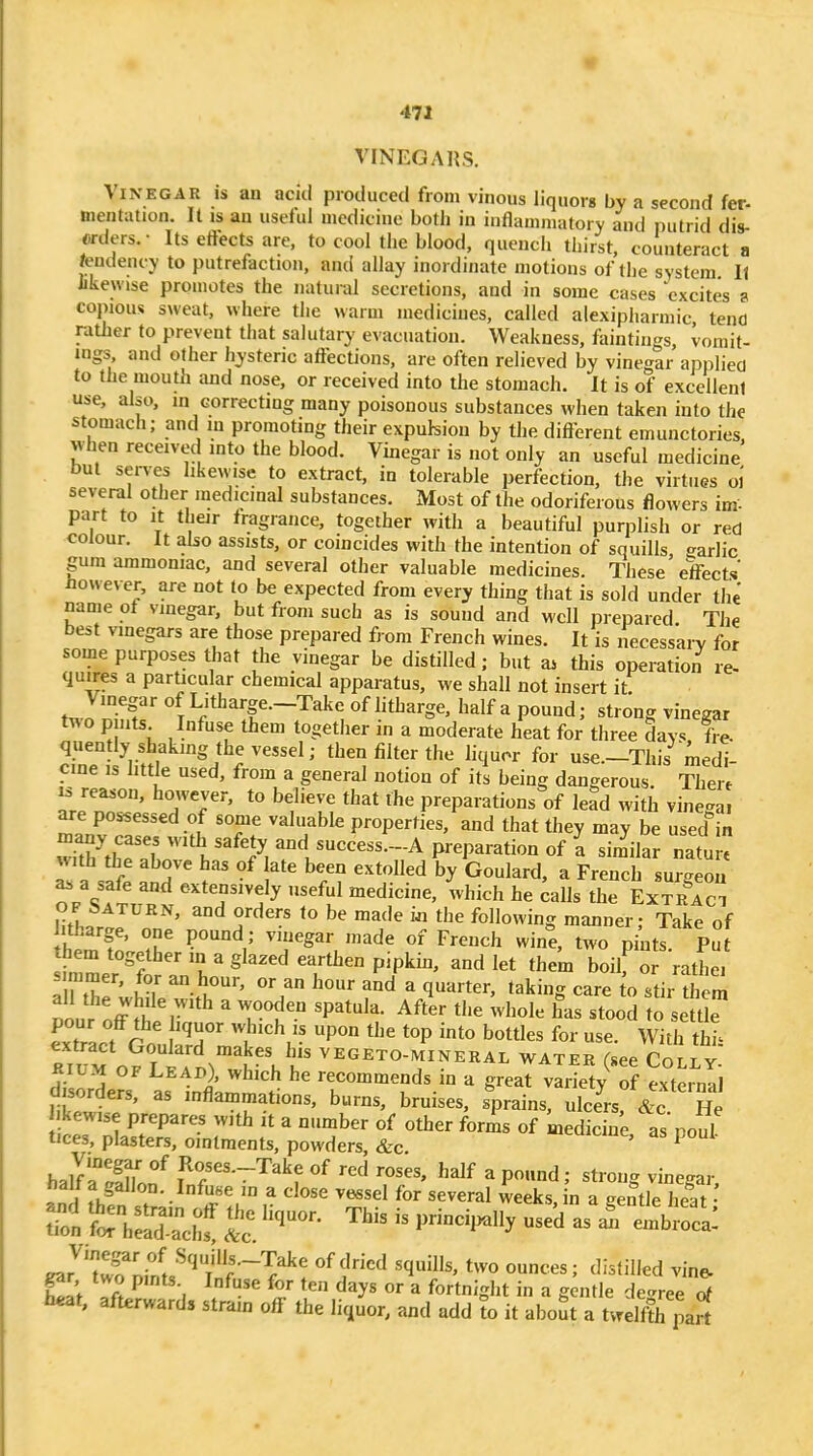 9 471 VINEGARS. Vinegar is an aciti produced from vinous liquors by a second fer- mentation. It is an uselul medicine both in inflammatory and putrid dis- erdcrs.- Its eftects are, to cool the blood, quench thirst, counteract a /endency to putrefaction, and allay inordinate motions of the system It likewise promotes the natural secretions, and in some cases excites a copious sweat, where the warm medicines, called alexipharmic tend rather to prevent that salutary evacuation. Weakness, faintings, vomit- ings, and other hysteric affections, are often relieved by vine'^ar applied to the mouth and nose, or received into the stomach. It is of excellent use, also, m correcting many poisonous substances when taken into the stomach; and in promoting their expulsion by the different emunctories, vvhen received into the blood. Vinegar is not only an useful medicine but serves likewise to extract, in tolerable perfection, the virtues oi several other medicinal substances. Most of the odoriferous flowers im- part to It their fragrance, together with a beautiful purplish or red colour. It also assists, or coincides with the intention of squills garlic gum ammoniac, and several other valuable medicines. These effects However, are not to be expected from every thing that is sold under the name of vinegar, but from such as is sound and well prepared The best vmegars are those prepared from French wines. It is necessary for some purposes that the vinegar be distilled; but a^ this operation re- quires a particular chemical apparatus, we shall not insert it Vinegar of Litharge.-Take of litharge, half a pound; strong vinegar two p uts Infuse them together in a moderate heat for three days, fre- quently shaking the vessel; then filter the liquor for use.-This medi- cine IS little used, from a general notion of its being dangerous Thert IS reason, however, to believe that the preparations of lead with vinega. are possessed of some valuable properties, and that they may be used in ''V'^'ly «ccess.-A preparation of I sim^ilar natu  with the above has of late been extolled by Goulard, a French surgeon as a safe and extensively useful medicine, which he ^alls the ExSci OF bATURN, and orders to be made m the following manner- Take of itharge, one pound; vinegar made of French wine, two pi^ts Put hem together in a glazed earthen pipkin, and let them boilf or rathe, s mmer, for an hour, or an hour and a quarter, taking care o stir diem lourlffTv''^ ' T^' ^P^'^'^- the whole has stood to se Ue eTact GoulSdJ^^ ^'^ '^^^^^ With thh extract Goulard makes his vegeto-mineral water (see Cor t v KiUM OF Leap), which he recommends in a great vIilV S exteinii disorders, as inflammations, burns, bruises, sprains, ulce^Ac He kewise prepares with it a number of other foris of medicine as noul tices, plasters, ointments, powders &c t^uit^iue, as pout- halTrinon^ Ro3es.--Take of red roses, half a pound; strong vinegar, halt a gallon. Infuse in a close vessel for several weeks, in a gentle heat ^ rhSaeltP^-^^-^ - - -^o- gar'^'Snil'^'^ w^'''? f'^ ^^'^^ '''' ^''^^^^d vine- gar two pints Infuse for ten days or a fortnight in a gentle degree of heat, afterwards stram off the liquor, and add to it about a tvrelfth part