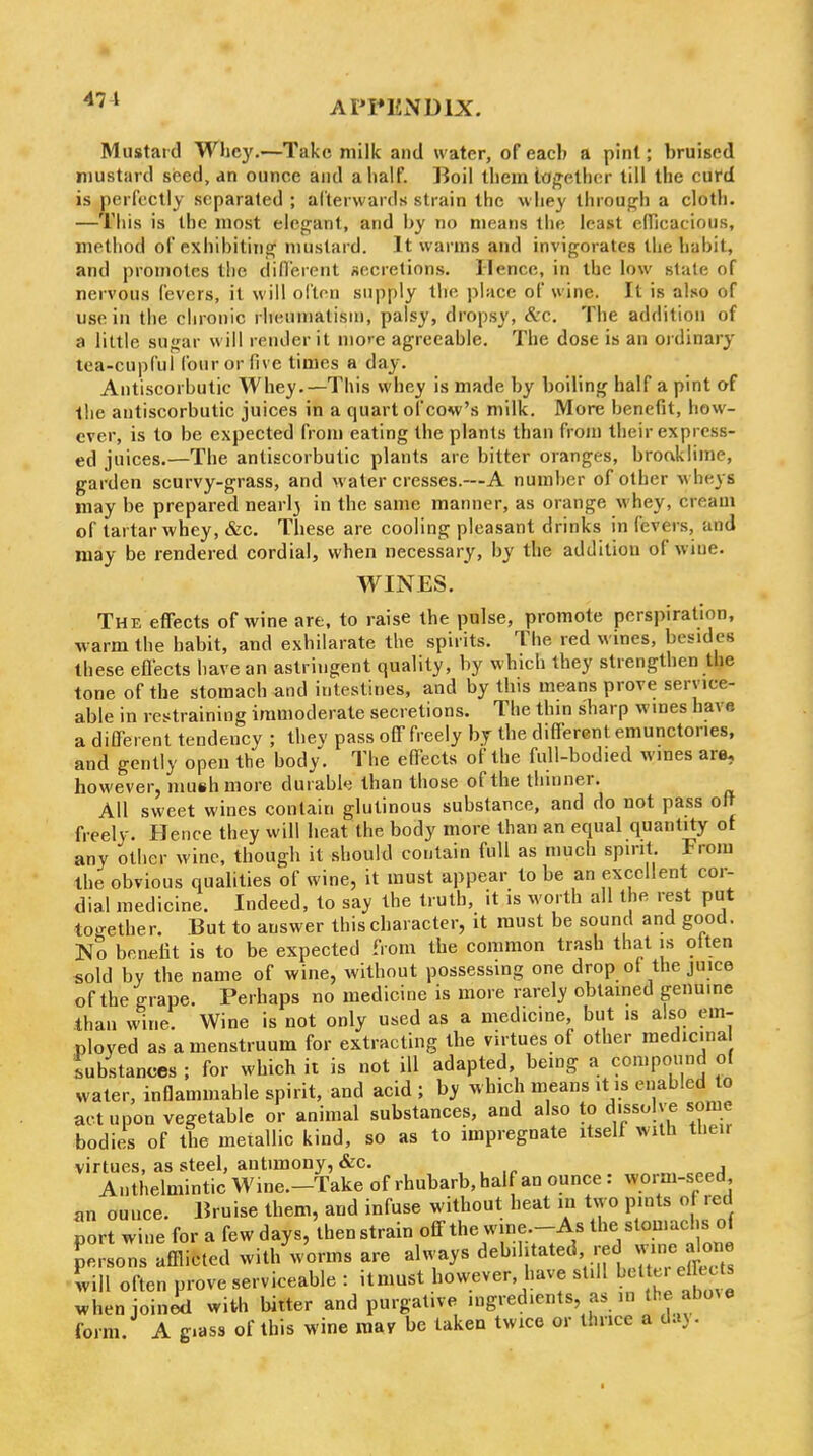 Mustard Whey.—Take milk and water, of each a pint; bruised mustard seed, an ounce and a half. IJoil them iOf^ethor till the curd is perfectly separated ; alterwards strain the whey throup;h a cloth. —This is the most elei^ant, and by no means the least ciricacious, method of exhibitinaf mustard. It warms and invigorates the habit, and promotes the diflerent secretions. Ilencc, in the low slate of nervous fevers, it will ofton supply the place of wine. It is also of use in the chronic rlienniatisni, palsy, dropsy, &c. The addition of a little sufjar svill render it more agreeable. The dose is an ordinary tea-cupful four or five times a day. Antiscorbutic Whey.—This whey is made by boiling half a pint of the antiscorbutic juices in a quart of cow's milk. More benefit, how- ever, is to be expected from eating the plants than from their express- ed juices.—The antiscorbutic plants are bitter oranges, broaklime, garden scurvy-grass, and water cresses.—A number of other wheys may be prepared nearly in the same manner, as orange whey, cream of tartar whey, &c. These are cooling pleasant drinks in fevers, and may be rendered cordial, when necessary, by the addition of wine. WINES. The effects of wine are, to raise the pulse, promote perspiration, warm the habit, and exhilarate the spirits. The red wines, besides these eflects have an astringent quality, by which they strengthen the tone of the stomach and intestines, and by this means prove service- able in restraining immoderate secretions. The thin sharp wines have a different tendency ; thev pass off freely bj the different emunctories, and gently open the body. The effects of the full-bodied wines are, however, mush more durabk than those of the thinner. All sweet wines contain glutinous substance, and do not pass off freely. Hence they will heat the body more than an equal quantity ot any other wine, though it should contain full as much spirit. From the obvious qualities of wine, it must appear to be an excellent cor- dial medicine. Indeed, to say the truth, it is worth all the rest put loo-ether. But to answer this character, it must be sound and good. No beneiit is to be expected from the common trash that is otten sold by the name of wine, without possessmg one drop ot the juice of the grape. Perhaps no medicine is more rarely obtamed genuine than wine. Wine is not only used as a medicine, but is also em- ployed as a menstruum for extracting the virtues of other medicina substances ; for which ii is not ill adapted, being a compound of water, inflammable spirit, and acid ; by which means it is enabled to act upon vegetable or animal substances, and also to dissolve some bodies of the metallic kind, so as to impregnate itself with tlieir virtues, as steel, antimony, &c. „. Anthelmintic Wine.-Take of rhubarb, half an ounce: worm-seed nn ounce. Bruise them, and infuse without heat in two pints of red port wine for a few days, then strain off the wine.-As the stomachs of persons afflicted with worms are always debilitated red wine alone will often prove serviceable : itmust however, have still ^''^t ^j^ects whenjoinil with bitter and purgative ingredients, as lu the above form. A giass of this wine may be taken twice or thrice a d.i).