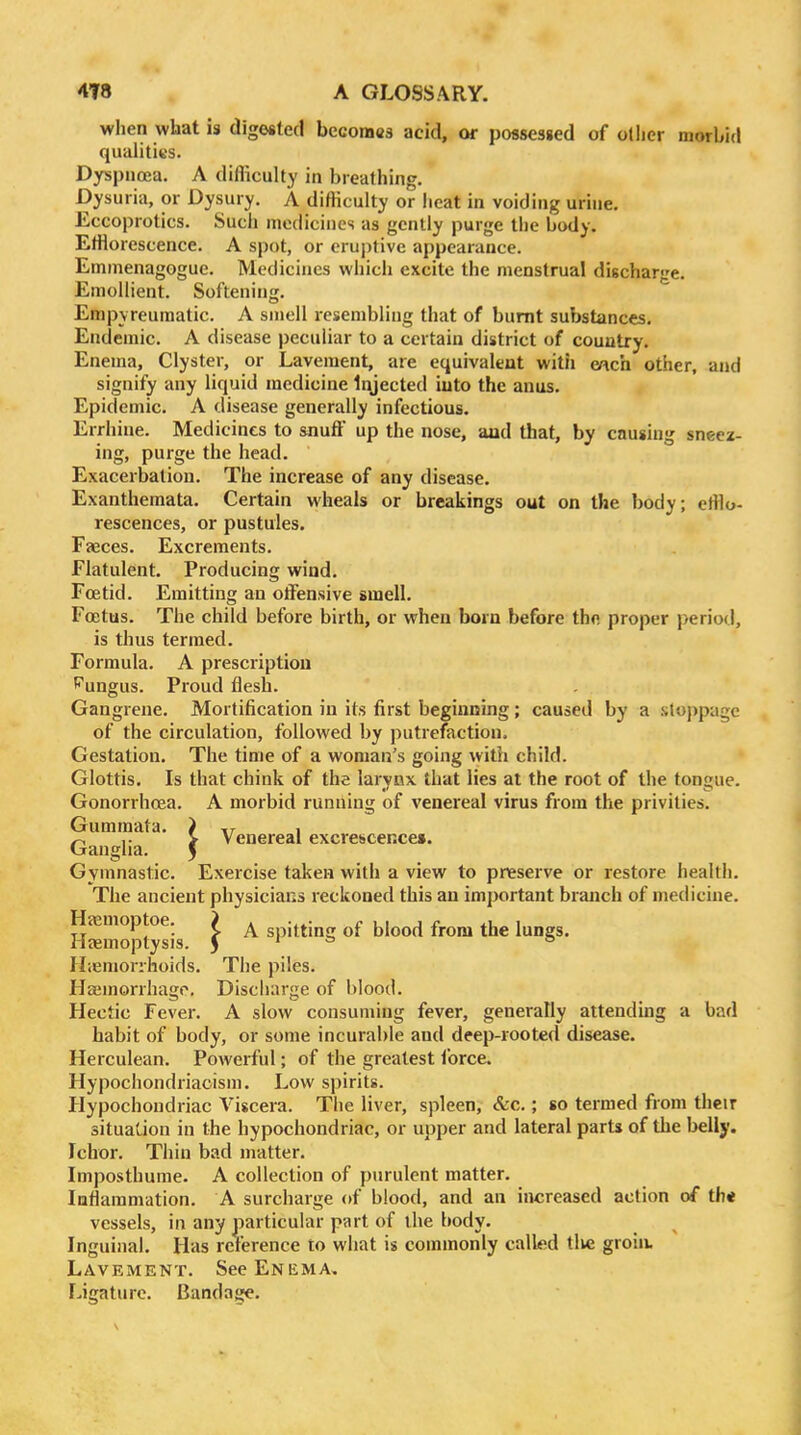 when what is digested becomes acid, or possesged of other morbid qualities. Dyspnoea. A difliculty in breathing. Dysuria, or Dysury. A difliculty or heat in voiding urine. Eccoprotics. Such medicines as gently purge the body. EtHorescence. A spot, or eruptive appearance. Emmenagogue. Medicines which excite the menstrual discharge. Emollient. Softening. Empyreumatic. A snioll resembling that of burnt substances. Endemic. A disease peculiar to a certain district of country. Enema, Clyster, or Lavement, are equivalent with each other, and signify any liquid medicine Injected into the anus. Epidemic. A disease generally infectious. Errhiue. Medicines to &nuff up the nose, aad that, by causing sneez- ing, purge the head. Exacerbation. The increase of any disease. Exanthemata. Certain wheals or breakings out on the body; ettio- rescences, or pustules. Fasces. Excrements. Flatulent. Producing wind. Foetid. Emitting an offensive smell. Foetus. The child before birth, or when born before th« proper period, is thus termed. Formula. A prescription '^ungus. Proud flesh. Gangrene. Mortification in its first beginnuig; caused by a stoppage of the circulation, followed by putrefaction. Gestation. The time of a woman's going with child. Glottis. Is that chink of the larynx that lies at the root of the tongue. Gonorrhoea. A morbid running of venereal virus from the privities. Gummata. > ,r , ^ ,. > venereal excrescence*. Ganglia. 5 Gymnastic. Exercise taken with a view to preserve or restore health. The ancient physicians reckoned this an important branch of medicine. Ha^nioptoe. } ^ spitting of blood from the lungs, lljemoptysis. J H;eniorrhoids. The piles. Haimorrhago, Discharge of blood. Hectic Fever. A slow consuming fever, generally attending a bad habit of body, or some incurable and deep-rooted disease. Herculean. Powerful; of the greatest ibrce. Hypochondriaoism. Low spirits. Hypochondriac Viscera. The liver, spleen, &c.; so termed from their situat-iou in the hypochondriac, or upper and lateral parts of the belly. Ichor. Thin bad matter. Imposthume. A collection of purulent matter. Inflammation. A surcharge of blood, and an iivcreased action of th* vessels, in any particular part of the body. Inguinal. Has reference to what is commonly called tlie groin. Lavement. See Enema. Ligature. Bandage.