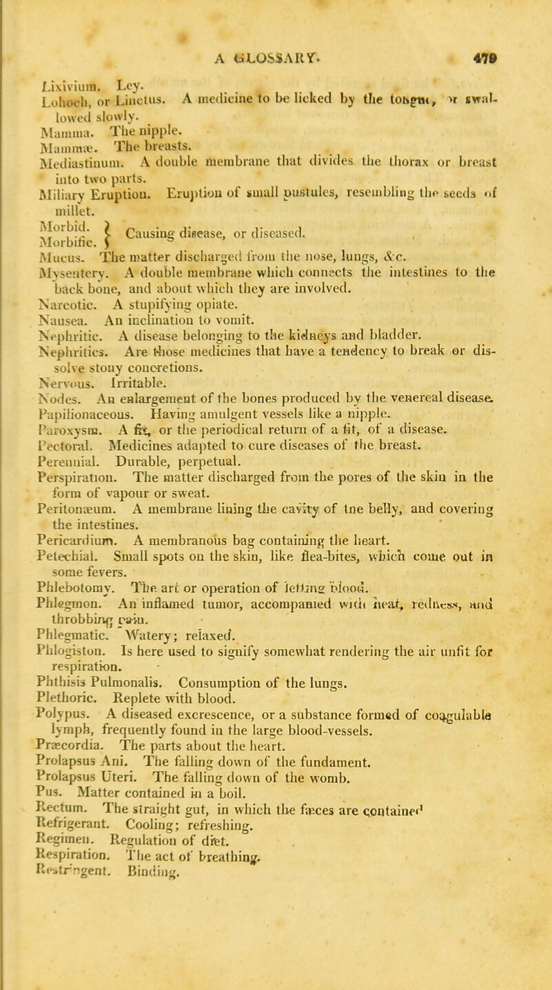 Lixivium. Ley. Luhoch, or Linctus. A medicine to be licked by the tohgUi, >r swal- lowed slowly. Mamma. The nipple. Mammie. The breasts. Mediastinum. A double membrane that divides the thorax or breast into two parts. Miliary Eruption. Eruption of small pustules, resembling the seeds of millet. xf'^'^l^-L' ? Causine disease, or diseased. Morbihc. J . . Mucus. The matter discharged liom llie nose, luugs, &c. Mvsentcry. A double membrane which connects the intestines to the back bone, and about which they are involved. Narcotic. A stupifyiug opiate. Nausea. An inclination to vouiit. Nephritic. A disease belonging to the kidneys and bladder. Nepliritics. Are t4iosc medicines that have a tendency to break or dis- solve stony couc-retions. Nervous. Irritable. Nodes. An eHlargement of the bones produced by the venereal disease. Papilionaceous. Having amulgent vessels like a nipple. Paroxysm. A fit, or the periodical return of a lit, of a disease. Pectoral. Medicines adajited to cure diseases of the breast. Perennial. Durable, perpetual. Perspiration. The matter discharged from the pores of tlie skin in the form of vapour or sweat. Peritoneum. A membrane lining the cavity of tne belly, aud covering the intestines. Pericardium. A membranous bag containing the heart. Petechial. Small spots on the skin, like flea-bites, v^bich come out in some fevers. Phlebotomy. The arc or operation of ietbns piooa. Phlegmon. An inflamed tumor, accompaHied with neat, redivcss, nnd throbbing ra-vn. Phlegmatic. Watery; relaxed. Phlogiston. Is here used to signify somewhat rendering the air unfit for respiration. Phthisis Pulmonalis. Consumption of the lungs. Plethoric. Replete with blood. Polypus. A diseased excrescence, or a substance formed of co;)gulabla lymph, frequently found in the large blood-vessels. Prascordia. The parts about the heart. Prolapsus Ani. The falling down of the fundament. Prolapsus Uteri. The falling down of the womb. Pus. Matter contained in a boil. Pvectum. The straight gut, in which the faeces are qontainef' Refrigerant. Cooling; refreshing. Regimen. Regulation of difet. Respiration. The act of breathini^. Re>trngent. Binding.