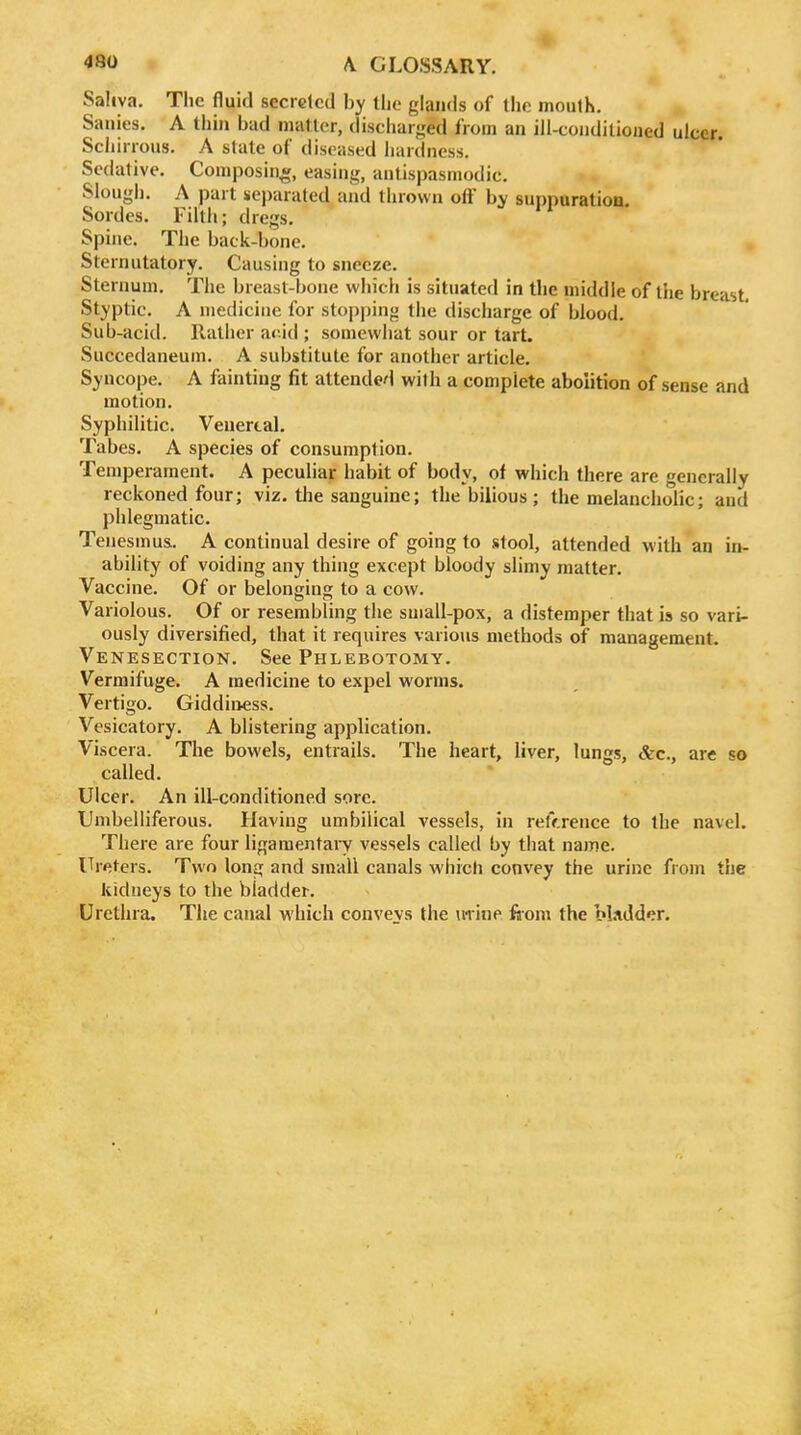Saliva. The fluid secreted by the glands of the mouth. Sanies. A thin bad matter, discharged from an ill-conditioned ulcer Schirrous. A state of diseased hardness. Sedative. Composing, easing, antispasmodic. Slough. A part separated and thrown off by suppuration. Sordes. Filth; dregs. Spine. The back-bone. Sternutatory. Causing to sneeze. Sternum. The breast-bone which is situated in the middle of the breast. Styptic. A medicine for stopping the discharge of blood. Sub-acid. Rather acid ; somewhat sour or tart. Succedaneum. A substitute for another article. Syncope. A fainting fit attende'i with a complete abolition of sense and motion. Syphilitic. Venereal. Tabes. A species of consumption. Temperament. A peculiar habit of body, of which there are generally reckoned four; viz. the sanguine; the bilious; the melancholic; and phlegmatic. Tenesmus. A continual desire of going to stool, attended with an in- ability of voiding any thing except bloody slimy matter. Vaccine. Of or belonging to a cow. Variolous. Of or resembling the small-pox, a distemper that is so vari- ously diversified, that it requires various methods of management. Venesection. See Phlebotomy. Vermifuge. A medicine to expel worms. Vertigo. Giddii>ess. Vesicatory. A blistering application. Viscera. The bowels, entrails. The heart, liver, lungs, &c., are so called. Ulcer. An ill-conditioned sore. Umbelliferous. Having umbilical vessels, in reference to the navel. There are four ligamentary vessels called by that name. ITreters. Two long and small canals which convey the urine from the kidueys to the bladder. Urethra, The canal which conveys the m ine fiom the bl.idder.