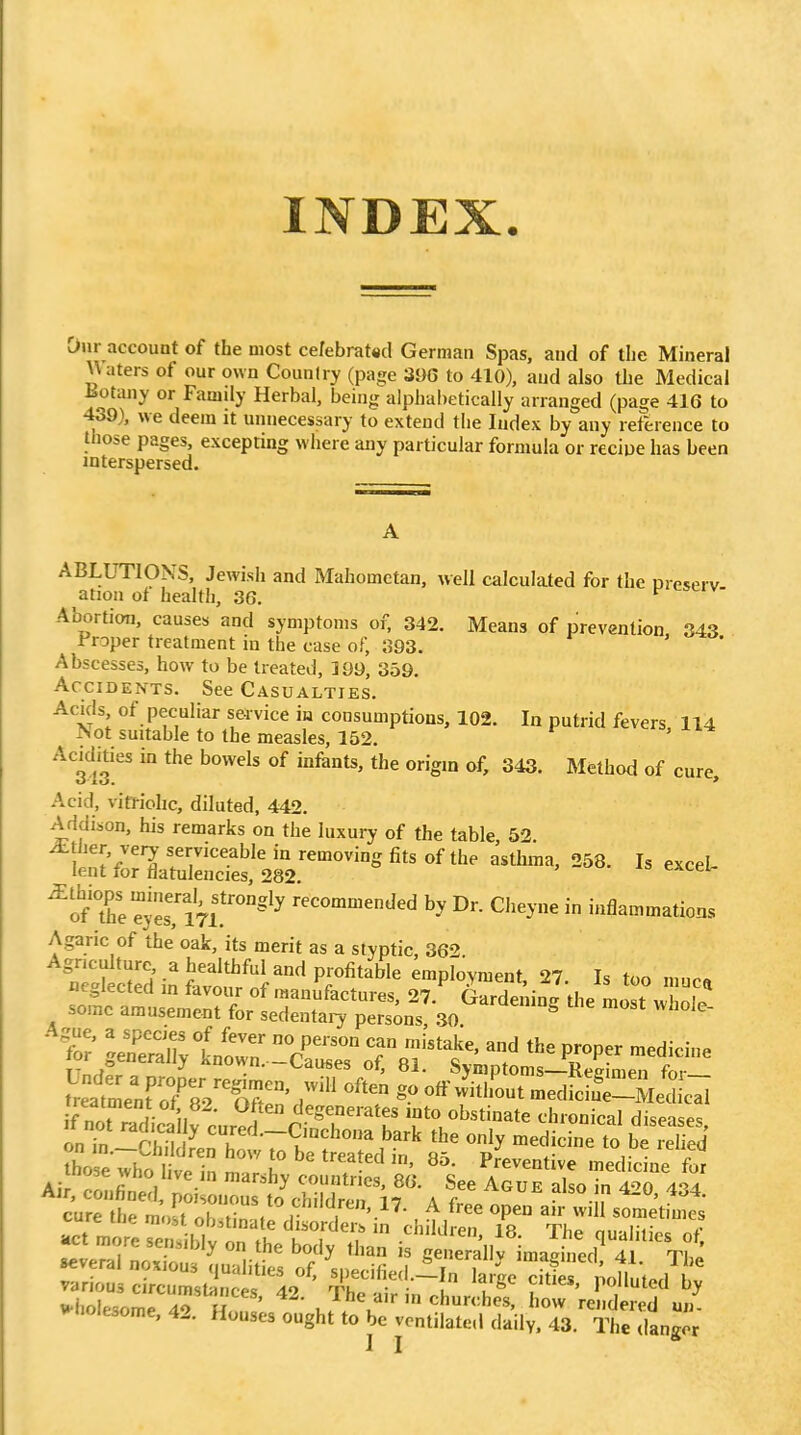 INDEX. Our account of the most cefebrat«d German Spas, aud of tlie Mineral \\aters of our own Counfry (page 396 to 410), aud also the Medical Eotany or Family Herbal, being alplial)etically arranged (page 416 to 439), we deem it unnecessary to extend the Index by any reference to those pages, excepting where any particular formula or reciue has been interspersed. ABLUTIONS, Jewish and Mahometan, well calculated for the oreserv ation of health, 36. Abortion, causes and symptoms of, 342. Means of prevention 343 Froper treatment in the case of, 393. Abscesses, how to be treated, 199, 359. Accidents. See Casualties. AckIs of peculiar sei vice iu consumptions, 102. In putrid fevers 114 Not suitable to the measles, 152. Acidhies in the bowels of infants, the origin of, 343. Method of cure. Acid, vitTiohc, diluted, 442. Addison, his remarks on the luxury of the table, 52. ttZVZ^^^^^^^^ -eel- ^TZtir^i'''''' recommended by Dr. Cheyne in inflammations Agaric of the oak, its merit as a styptic, 362 'n'tSin'S^^^^^ employment, 27. Is too muc« neglected m tavour of manufactures, 27. Gardening the most wholp some arausemeot for sedentary persons .30 ^ i! M rlrMt ;.,2^^'^ .MO obstiuate duonical diseases, 1 In r ■, y C'nchoiia bark the only medicine lo be relied Air, c'c:,fit:, p i .rt^sri, A fcef cure the most oh fin -.l , A tree open air will sometmies ... nr.: re;itonrb:df z ift e™'..f in.ai;;.;r:f