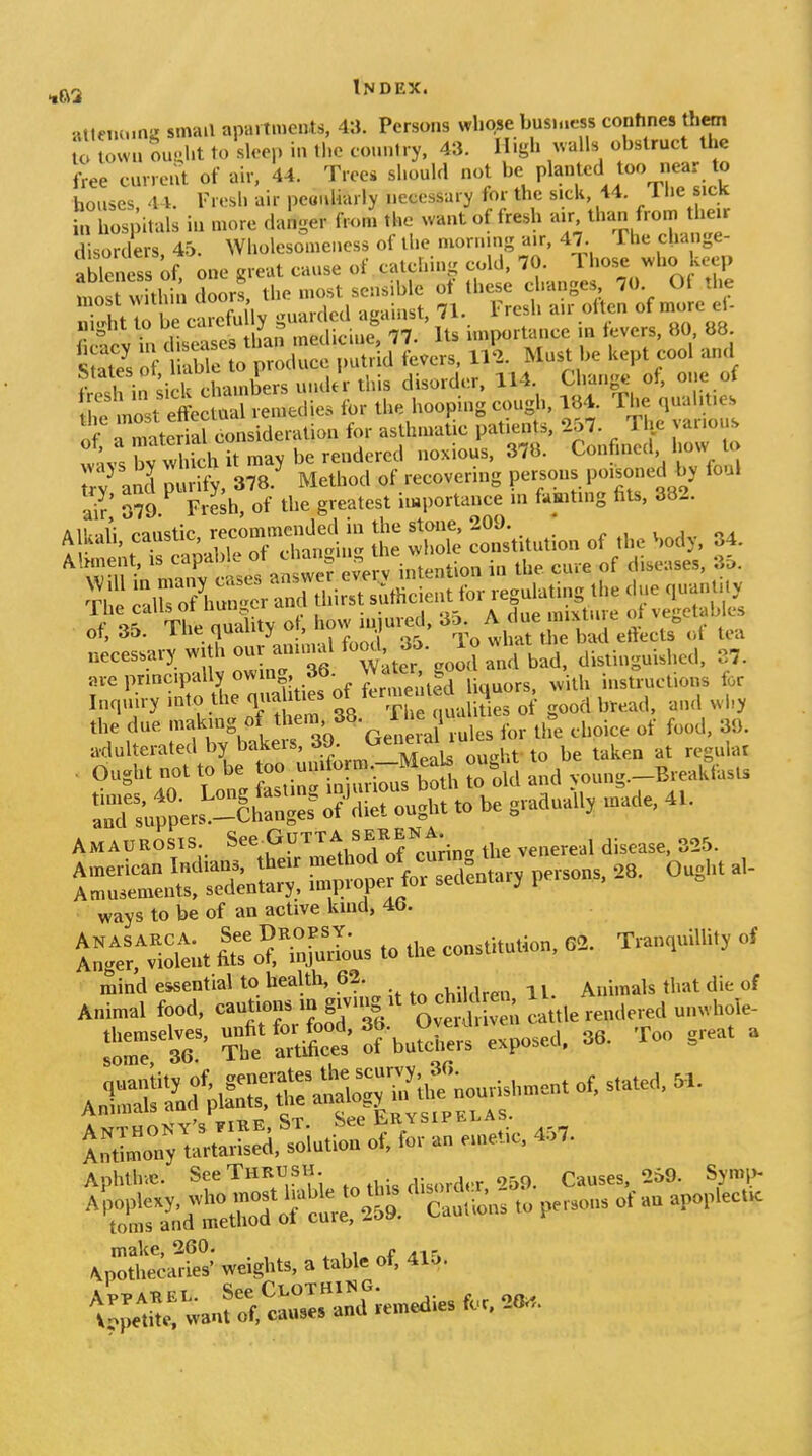 atletK.mg small apartments, 43. Persons whose bus.aess confines them U town ouuht to sU>ep in tl,c country, 43. High ^valls obstruct the Le curreiU of air. 44. Tree* should not be Pl^nted too near to bouses 44. Fresh air peauliarly necessary for the sick, 44. 1 he sick Srhos, itals in more danger froii the want of fresh air than from liar d sorders 45. Wholesomeuess of the mornmg a.r, 47. The change- able ess of o„e sveut cause of catching cold. 70. Those who keep :l:!:rwUh!;doorl tl. most sensible ^ ^hc^e c a^^ t e SeVoV lX o Must be kept cool and rfand ^l^y. 378.' Method of recovering persons poisoned by foul ai^' 079 Fresh, of the greatest importance m famting fits, 382. Aii,..l': ranstio recommended in the stone, 209. , i j Alkah, caustic, recom j j const tution of the Sody, 34. 1 he calls oi uuu-,yi A rlnp mixture ot ve<!etablcs <• or;. TUf nnalitv ot. how iniured, So. A oue raiAuue i-i c^, of, 35. ine quauiy u, j » ^ eftects oi tea necessary with our anui.al ^-d 3- 1 o what^t^ rtinguished. 37. are principally owing, 36. Wato g ^^.^^^ instructions for Inrp.iry into the quabties ^y^^^^'^^^^.^ii^ J ^read, au<l ^vi,y the due 'f ;'/^-Gen ral ru^^^^^^ for the choice of food, 39. AMAUROSIS. J^^,',fJ'li;in„ the venereal disease. 325. ways to be of an active kind, 46. ^;™e;>. *or°.r»rl- to the con.U.uUon, 0.. T,a,„ul,H., o, mind essential to health, 62. ^ i. Animals that die of rtC^y—.Toiutitrot; for an e,„e..ic, 4.7. Aphthve. SeeTHKXJSH Causes, 259. Symp- make, 260. f ^ir Apothecaries' weights, a table of, 41o.