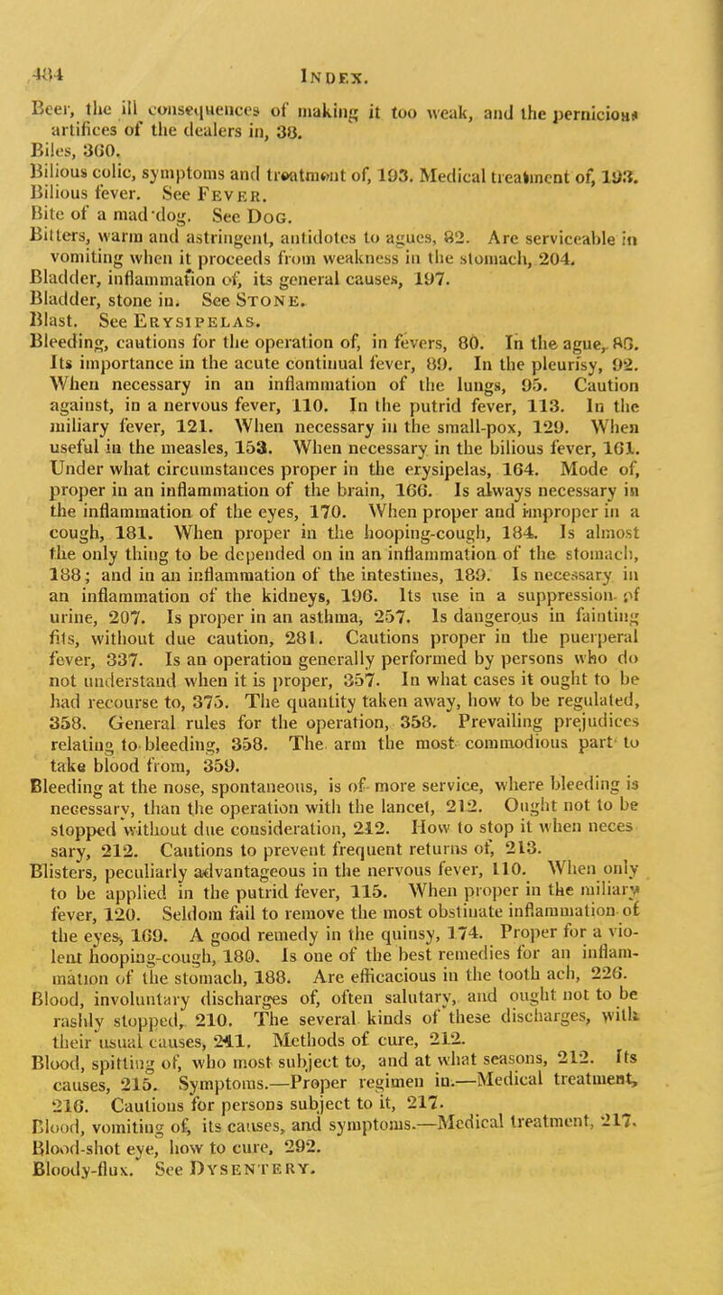 Beer, the ill consequences of making it too weak, and the pernicioH* artifices of the dealers in, 3>3. Biles, 360. Bilious colic, symptoms and trtmtniwit of, 193. Medical trealmcnt of, ls)3. Bilious fever. See Fever. Bite of a mad'dog. See Dog. Bilters, warm and astringent, antidotes to agues, 82. Are serviceable in vomiting when it proceeds from weakness in the stomach, 204. Bladder, inflammaUon of> its general causes, 197. Bladder, stone in. See Stone. Blast. See Erysipelas. Bleeding, cautions for the operation of, in fevers, 80. In the ague,. 80. Its importance in the acute continual fever, 89. In the pleurisy, 92. When necessary in an inflammation of the lungs, 95. Caution against, in a nervous fever, 110. In the putrid fever, 113. In the miliary fever, 121. When necessary iu the small-pox, 129. When useful in the measles, 153. When necessary in the bilious fever, IGl. Under what circumstances proper in the erysipelas, 164. Mode of, proper in an inflammation of the brain, 166. Is always necessary in the inflammation of the eyes, 170. When proper and improper in a cough, 181. When proper in the hooping-cough, 184. Is almost the only thing to be depended on in an inflammation of the stomach, 188; and in an inflammation of the intestines, 189. Is necessary in an inflammation of the kidneys, 196. Its use in a suppression- '/f urine, 207. Is proper in an asthma, 257. Is dangerous in fainting fits, without due caution, 281. Cautions proper in the puerperal fever, 337. Is an operation generally performed by persons who do not understand when it is proper, 357. In what cases it ought to be had recourse to, 375. The quantity taken away, how to be regulated, 358. General rules for the operation, 358. Prevailing prejudices relating to bleeding, 358. The arm the most commodious part' to take blood from, 359. Bleeding at the nose, spontaneous, is of more service, where bleeding is necessary, than tlie operation with the lancet, 212. Ought not to be stopped without due consideration, 212. How to stop it when neces sary, 212. Cautions to prevent frequent returns of, 213. Blisters, peculiarly a^lvantageous in the nervous fever, 110. When only to be applied in the putrid fever, 115. When proper in the miliary fever, 120. Seldom fail to remove the most obstinate inflammation o£ the eyes, 169. A good remedy in the quinsy, 174. Proper for a vio- lent hoopiag-cough, 180. Is one of the best remedies for an inflam- mation of the stomach, 188. Are efficacious in the tooth ach, 226. Blood, involuntary discharges of, often salutary, and ought not to be rashly stopped, 210. The several kinds of these discharges, witli their usual causes, 241. Methods of cure, 212. Blood, spitting of, who most subject to, and at what seasons, 212. Its causes, 215. Symptoms.—Proper regimen in.—Medical treatmeut, 216. Cautions for persons subject to it, 217. niuod, vomiting of, its causes, and symptoms.—Medical treatment, 217. Blood-shot eye, how to cure. 292. Bloody-flux. See Dysentery.