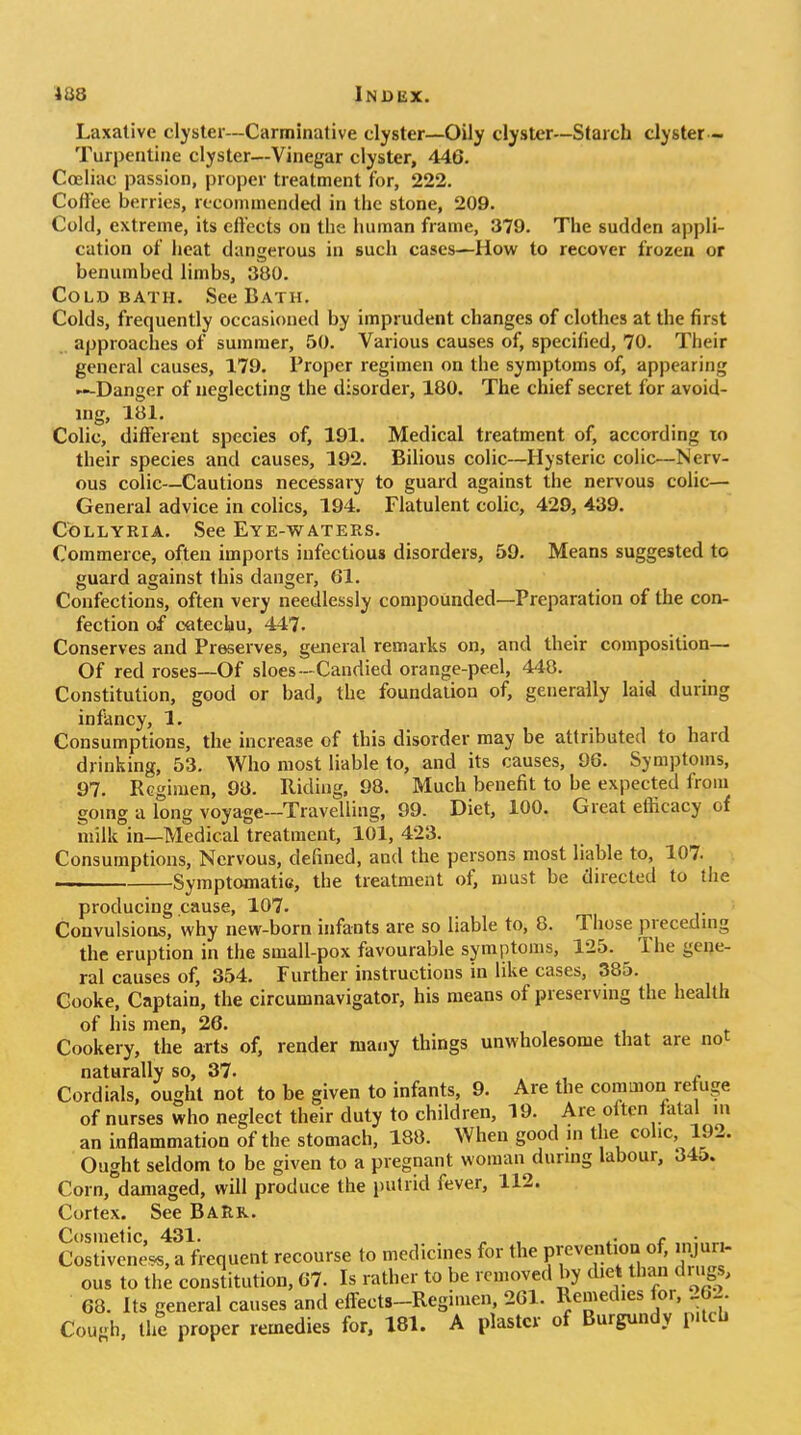 Laxative clyster—Carminative clyster—Oily clyster—Starch clyster - Turpentine clyster—Vinegar clyster, 446. Coeliac passion, proper treatment for, 222. Coffee berries, rccommendetl in the stone, 209. Cold, extreme, its effects on the human frame, 379. The sudden appli- cation of heat dangerous in such cases—How to recover frozen or benumbed limbs, 380. Cold BATH. See Bath. Colds, frequently occasioned by imprudent changes of clothes at the first approaches of summer, 50. Various causes of, specified, 70. Their general causes, 179. Proper regimen on the symptoms of, appearing —Danger of neglecting the disorder, 180. The chief secret for avoid- ing, 181. Colic, different species of, 191. Medical treatment of, according to their species and causes, 192. Bilious colic—Hysteric colic—Nerv- ous colic—Cautions necessary to guard against the nervous colic— General advice in colics, 194. Flatulent colic, 429, 439. CoLLYRiA. See Eye-waters. Commerce, often imports infectious disorders, 59. Means suggested to guard against this danger, 61. Confections, often very needlessly compounded—Preparation of the con- fection of catechu, 447. Conserves and Preserves, general remarks on, and their composition— Of red roses—Of sloes—Candied orange-peel, 448. Constitution, good or bad, the foundation of, generally laid during infancy, 1. Consumptions, the increase of this disorder may be attributed to hard drinking, 53. Who most liable to, and its causes, 96. Symptoms, 97, Regimen, 98. Riding, 98. Much benefit to be expected from going a long voyage—Travelling, 99. Diet, 100. Great efficacy of milk in—Medical treatment, 101, 423. Consumptions, Nervous, defined, and the persons most liable to, 107. Symptomatic, the treatment of, must be directed to the producing cause, 107. Convulsions, why new-born infants are so liable to, 8. Those preceduig the eruption in the small-pox favourable symptoms, 125. The geije- ral causes of, 354. Further instructions in like cases, 385. Cooke, Captain, the circumnavigator, his means of preserving the health of his men, 26. , , i i- Cookery, the arts of, render many things unwholesome that are not naturally so, 37. , ^ Cordials, ought not to be given to infants, 9. Are the common refuge of nurses who neglect their duty to children, 19. Are otten fatal m an inflammation of the stomach, 188. When good in the colic, 192. Ought seldom to be given to a pregnant woman durmg labour, 34o. Corn, damaged, will produce the putrid fever, 112. Cortex. See BaRr. Cosmetic, 431. . ,. , <• Costivene^, a frequent recourse to medicines for the Feventioa of, injuri- ous to the constitution, 67. Is rather to be removed by diet than drugs, 68. Its general causes and eff-ects-Regimen, 261. Remedies for, 262 Cough, the proper remedies for. 181. A plaster of Burgundy pitch