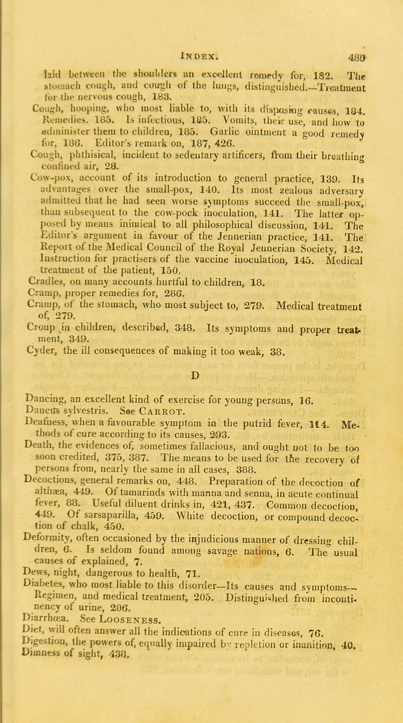 480 laid between the shoul<lers lui exodlent remedy for, 182. The stoi'iach cougli, ami counh of the lungs, distinguished.—Treatment for the nervous cough, 183. Cough, hooping, who most liable to, with its disjioskig causes, 184. Kenietiies. 185. Is infectious, 1S5. Vomits, their use, and how to riilminister them to children, 185. Garlic ointmcjit a good remedy for, 18G. Eiiitor's remark on, 187, 426. Cough, phthisical, incident to sedentary artificers, flom their breathin confined air, 28. Cow-pox, account of its introduction to general practice, 139. Its advantages over the small-pox, 140. Its most 2ealous adversary adnulted that he had seen worse symptoms succeed the small-pox', than subsequent to the cow-pock inoculation, 141. The latter op- posed by means inimical to all philosophical discussion, 141. The Editor's argument in favour of the Jennerian practice, 141. The Report of the Medical Council of the Royal Jennerian Society, 142. Instruction for practisers of the vaccine inoculation, 145. Medical treatment of the patient, 150. Cradles, on many accounts hurtful to children, 18. Ci-amp, proper remedies for, 28G. Cramp, of the stomach, who most subject to, 279. Medical treatment of, 279. Croup in children, described, 348. Its symptoms and proper treat- ment, 349. Cyder, the ill consequences of making it too weak, 38. D Dancing, an excellent kind of exercise for young persons, 16. Daucils sylvestris. See CARROT. Deafness, when a favourable symptom in the putrid fever, 114. Me- thods of cure according to its causes, 293. Death, the evidences of, sometimes fallacious, and ought not to be too soon credited, 375, 387. The means to be used for tfie recovery of persons from, nearly the same in all cases, 388. Decoctions, general remarks on, 448. Preparation of the decoction of althaea, 449. Of tamarinds witli manna and senna, in acute continual fever, 88. Useful diluent drinks in, 421, 437. Common decoction, 449. Of sarsaparilla, 459. White decoction, or compound decoct tion of chalk, 450. Deformity, often occasioned by the injudicious manner of dressin<» chil- dren, 6. Is seldom found among savage nations, 6. The* usual causes of explained, 7. Dews, night, dangerous to health, 71. Diabetes, who most liable to this disorder—Its causes and symptoms- Regimen, and medical treatment, 205. Distinguished from inconti- nency of urine, 206. Diarrhea. See Looseness. Diet, will often answer all the indications of cure In diseases, 76. Digestion, the powers of, e(j^>ially impaired bv repletion or inanition. 40. Dimness of sight, 438,