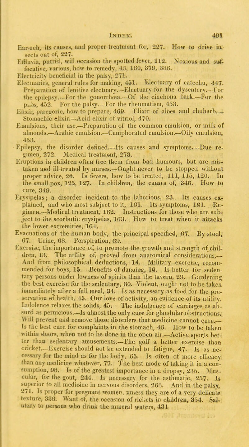 Ear-ach, its causes, and proper treatniout for, 227. How to drive in. sects out of, 227. EtHuvia, putrid, will occasion the spotted fever, 112. Noxious and sttf- focative, various, how to remedy, 43, l(iO, 379, 386. Electricity beneficial in the palsy, 271. Electuaries, general rules for making, 451. Slectuary of catechu, 447. Prepavatiou of lenitive electuary.—Electuary for the dysentery.—For the epilepsy.—For the gouorrhcea.—Of the cinchona bark.—For the pi.v>s, 452. For the palsy.—For the rheumatism, 453. Ehxir, paregoric, how to prepare, 469. Elixir of aloes and rhubarb.— Stomadiic elixir.—Acid elixir of vitriol, 470. Emulsions, their use.—Preparation of the common emulsion, or milk of almonds.—Arabic emulsion.—Camphorated emulsion.—Oily emulsion, 453. Epilepsy, the disorder defined.—Its causes and symptoms Due re- gimen, 272. Medical treatment, 273. Eruptions in children oi'ten free them from bad humours, but are mis- taken and ill-treated by nurses.—Ought never to be stopped without proper advice, 29. In fevers, how to be treated. 111, 115, 120. In the small-pox, 125, 127. In children, the causes of, 346. How to cure, 349. Erysipelas; a disorder incident to the laborious, 23. Its causes ex- plained, and who most subject to it, 161. Its symptoms, 161. Re- giiHen.—Medical treatment, 162. Instructions for those who are sub- ject to ihe scorbutic erysipelas, 163. How to treat when it attacks the lower extremities, 164. Evacuations of the human body, the principal specified, 67. By stool, 67. Urine, 68. Perspiration, 69. Exercise, the importance of, to promote the growth and strength of chil- dren, 13. The utility of, proved from anatomical considerations.— And from philosophical deductions, 14. Military exercise, recom- mended for boys, 15. Benefits of danoinrg, 16. Is better for seden- tary persons under lowness of spirits t han the tavoru, 29. Gardening the best exercise for the sedentary, 30. Violent, ought not to be taken immediately after a full meal, 34. Is as necessary as food for the pre- servatiou of health, 45. Our love of activity, an evidence of its utility. Indolence relaxes the solids, 45. The indulgence of carnages as ab- surd as pernicious.—Is almost the only cure for glandular obstructions. Will prevent and remove those disorders that medicine cannot cure.— Ts the best cure for complaints in the stomach, 46. How to be taken within doors, when not to be done in the open air.—Active spor.ts bet- ter thafl sedentary amusements.—The golf a better exercise than cricket.—Exercise should not be extended to fatigue, 47. Is as ne- cessary for the mind as for tlie body, 65. Is often of more efficacy than any medicine whatever, 77. The best mode of taking it in a con- sumption, 98. Is of the greatest importance in a dropsy, 235. Mus- cular, for the gout, 244. Is necessary for the asthmatic, 257. Is superior to all medicine in nervous disorders. 268. And in the palsy, 271. Is proper for pregnant women, yuicss they are of a very dehcate textare, 336. Want of, the occasion of rickets'in ciiUdren, 354. Sal- utsuy to persons who drink the miueral waters, 431