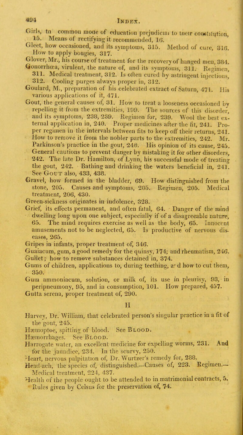 Girls, ta common moae of education |)r('judiciai to tncir conetilijtiou, 15. Means of rectifying it recommended, IG. Gleet, how occasioned, and its symptoms, 315. Method of cure, 316. How to apply bougies, 317. Glover, Mr., his course of treatment for the recovery of hanged men, 384. Gonorrhoea, virulent, the nature of, and its symptoms, 311. Hc-'imcn, 311. Medical treatment, 312. Is often cured by astringent injections' 312. Cooling purges always proper in, 312. Goulard, M., preparation of his celebrated extract of Saturn, 471. His various applications of it, 471. Gout, the general causes of, 31. How to treat a looseness occasioned by repeUing it from the extremities, 199. The sources of this disorder, and its symptoms, 238, 239. Regimc-n for, 239. Wool the best ex- ternal application in, 240. Proper medicines after the fit, 241. Pro- per regimen in the intervals between fits to keep off their returns, 241. How to remove it from the nobler parts to the extremities, 242. Mr. Parkinson's practice in the gout, 240. His opinion of its cause, 245. General cautions to prevent danger by mistaking it for other disorders, 242, The late Dr. Hamilton, of Lynn, his successful mode of treating the gout, 242. Bathing and drinking the waters beneficial in, 241. See Gout also, 433, 438. Gravel, how formed in the bladder, 69. How distinguished from the stone, 205. Causes and symptoms, 205. Regimen, 205. Medical treatment, 206, 430. Green-sickness originates in indolence, 328. Grief, its effects permanent, and often fatal, 64. - Danger of the mind dwelling long upon one subject, especially if of a disagreeable nature, 65. The mind requires exercise as well as the body, 65. Innocent amusements not to be neglected, 65. Is productive of nervous dis- eases, 265. Gripes in infants, proper treatment of, 346. Guaiacum, gum, a good remedy for the quinsy, 174; and rheumatism, 246. GuHet; how to remove substances detained in, 374. Gums of children, applications to, during teething, a'd how to cut them, 350. Gum ammoniacum, solution, or milk of, its use in pleurisy, 93, in peripneumony, 95, and in consumption, 101. How prepared, 457. Gutta serena, proper treatment of, 290. H Harvey, Dr. William, that celebrated person's singular practice in a fit of the gout, 245. Hasmoptoe, spitting of blood. SeeBLOOD. Haemorrhages. See Blood. Harrogate water, an excellent medicine for expelling worms, 231. And for the jaundice, 234. In the scurvy, 250. ^leart, nervous palpitation of, Dr. Wurtzer's remedy for, 288. Head-ach, the species of, distinguished.—Causes of, 223. Begimen.— Medical treatment, 224, 437. Health of the people ought to be attended to in matrimonial contracts, 5. • Rules given by Celsus for the preservation of, 74.