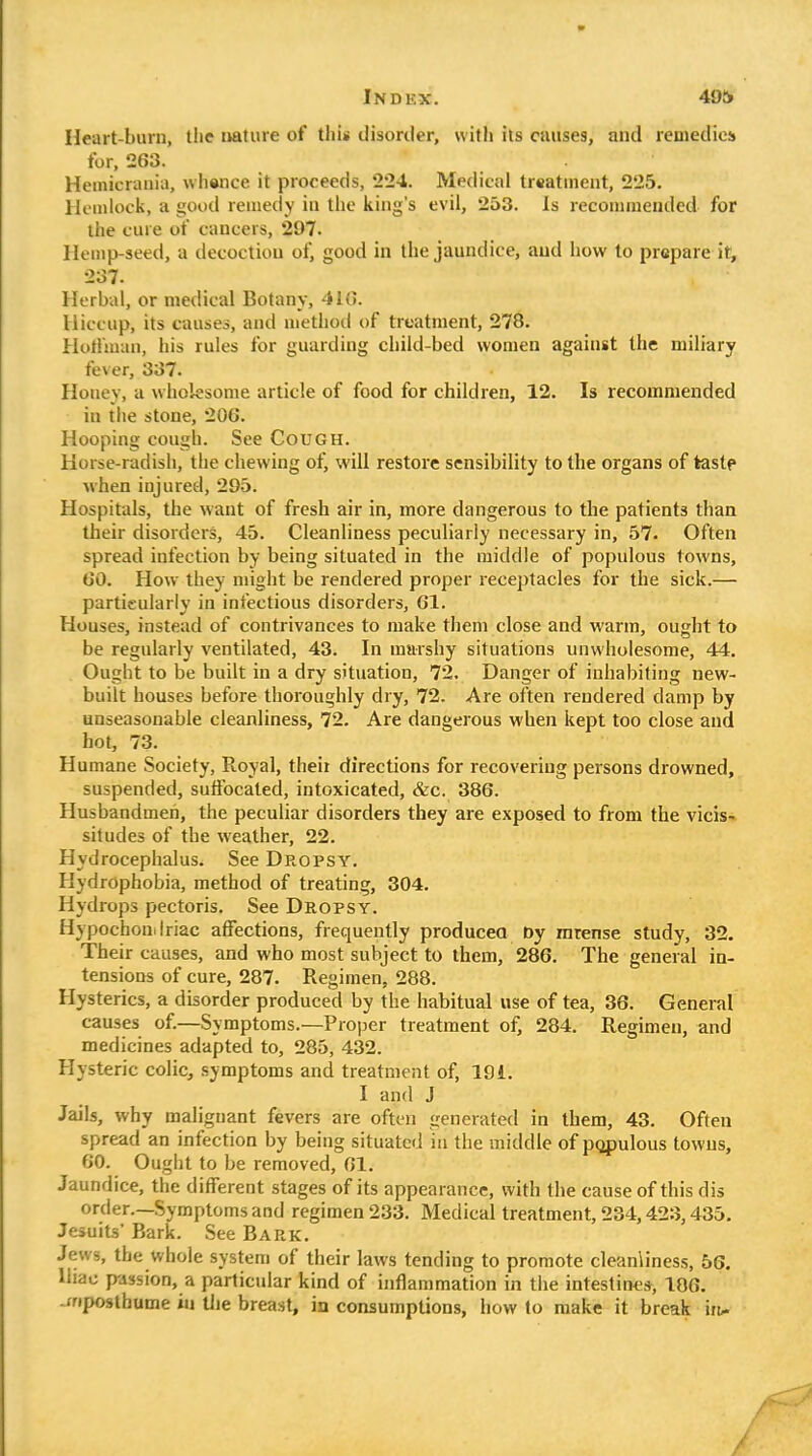 Heart-burn, tlie nature of this disorder, witli its causes, and remedies for, 263. Hemicrania, wliance it proceeds, 2*24. Medical treatment, 225. Hcuilock, a good reiiieciy in tiic king's evil, 253. Is reconinieuded for the cure of cancers, 297. Hemp-seed, a decoction of, good in the jaundice, aud how to prepare it, 237. Herbal, or medical Botany, 410. Hiccup, its causes, and method of treatment, 278. Hotlman, his rules for guarding child-bed women against the miliary fever, 337. Honey, a wholesome article of food for children, 12. Is recommended in the stone, 206. Hooping cough. See Cough. Horse-radish, tlie chewing ofj will restore sensibility to the organs of taste when injured, 295. Hospitals, the want of fresh air in, more dangerous to the patients than their disorders, 45. Cleanliness peculiarly necessary in, 57. Often spread infection by being situated in the middle of populous towns, 60. How they might be rendered proper receptacles for the sick.— particularly in infectious disorders, 61. Houses, instead of contrivances to make them close and warm, ought to be regularly ventilated, 43. In marshy situations unwholesome, 44. Ought to be built in a dry situation, 72. Danger of inhabiting new- built houses before thoroughly dry, 72. Are often rendered damp by unseasonable cleanliness, 72. Are dangerous when kept too close and hot, 73. Humane Society, Royal, theii directions for recovering persons drowned, suspended, suffocated, intoxicated, &c. 386. Husbandmen, the peculiar disorders they are exposed to from the vicis-. situdes of the weather, 22. Hydrocephalus. See Dropsy. Hydrophobia, method of treating, 304. Hydrops pectoris. See Dropsy. Hypochon.lriac affections, frequently produceo Dy mrense study, 32. Their causes, and who most subject to them, 286. The general in- tensions of cure, 287. Regimen, 288. Hysterics, a disorder produced by the habitual use of tea, 36. General causes of.—Symptoms.—Proper treatment of, 284. Regimen, and medicines adapted to, 285, 432. Hysteric colic, symptoms and treatment of, 191. I and J Jails, why malignant fevers are often generated in them, 43. Often spread an infection by being situated in the middle of populous towns, GO. Ought to be removed, 61. Jaundice, the different stages of its appearance, with the cause of this dis order.—Symptoms and regimen 233. Medical treatment, 234,423,435. Jesuits' Bark. See Bark. Jews, the whole system of their laws tending to promote cleanliness, 56. Uiac passion, a particular kind of inflammation in the intestines, 186. -xripostbume in tlie breast, in consumptions, how to make it break iit-