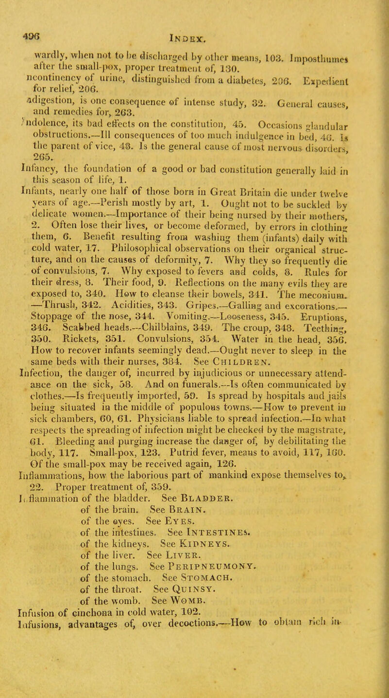 wardly, when not to he. tliscliargcd by other means, 103. Impostlimncs after tiic small-pox, proper treatmciil of, 130. ncontinency of urine, distinguished from a diabetes, 2[)G. Expedient for relief, 206. adigestion, is one consequence of intense study, 32. General causes, and remedies for, 2G3. hidolence, its bad eti'ccls on the constitution, 45. Occasions laiidular obstructions—111 consequences of too much indulgence in bed, 40. b the parent of vice, 48. Is the general cause of most nervous disorders 2G5. Infancy, the foundation of a good or bad constitution generally laid in this season of life, 1. Inianls, nearly one half of those born in Great Britain die under twelve years of age.—Perish mostly by art, 1. Ought not to be suckled by delicate women.—Importance of their being nursed by their mothers, 2. Often lose their lives, or become deformed, by errors in clothins them, 6. Benefit resulting from washing them (infants) daily with cold water, 17. Philosophical observations on their organical struc- ture, and on the causes of deformity, 7. Why they so frequently die of convulsions, 7. Why exposed to fevers aiad colds, 8. Rules for their dress, 8. Their food, 9. Reflections on the many evils tJiey are exposed to, 340. How to cleanse their bowels, 341. The meconium. —Thrush, 342. Acidities, 343. Gripes.—Galling and excorations.— Stoppage of the nose, 344. Vomiting.—Looseness, 345. Eruptions, 346. Scabbed heads.—Chilblains, 349. The croup, 348. Teething, 350. Rickets, 351. Convulsions, 354. Water in the head, 356. How to recover infants seemingly dead.—Ought never to sleep in the same beds with their nurses, 384. See Children. Infection, the danger of, incurred by injudicious or unnecessary attend- ance on the sick, 58. And on funerals.—Is often communicated bv clothes.—Is frequently imported, 59. Is spread by hospitals and jaiLs being situated in the middle of populous towns.—How to prevent in sick chambers, 60, 61. Physicians liable to spread infection.~l& what respects the spreading of infection might be cliecked by the magistrate, 61. Bleeding and purging increase the dasger of, by debilitating the body, 117. Small-pox, 123. Putrid fever, means to avoid, 117, 160. Of the small-pox may be received again, 126. Inflamnrations, how the laborious part of mankind expose themselves to,, 22. Proper treatment of, 359. Inflammation of the bladder. See Bladder. of the brain. See Brain. of the eyes. See Eyes. of the intestines. See Intestines. of the kidneys. See Kidneys. of the liver. See Liver. of the lungs. See Peripneumony, of the stomach. See Stomach. of the throat. See Quinsy. of the womb. See Womb. Infusion of cinchona in cold water, 102. Infusions, advantages of, over decoctions.—How to ol)l;ini rioli iu-