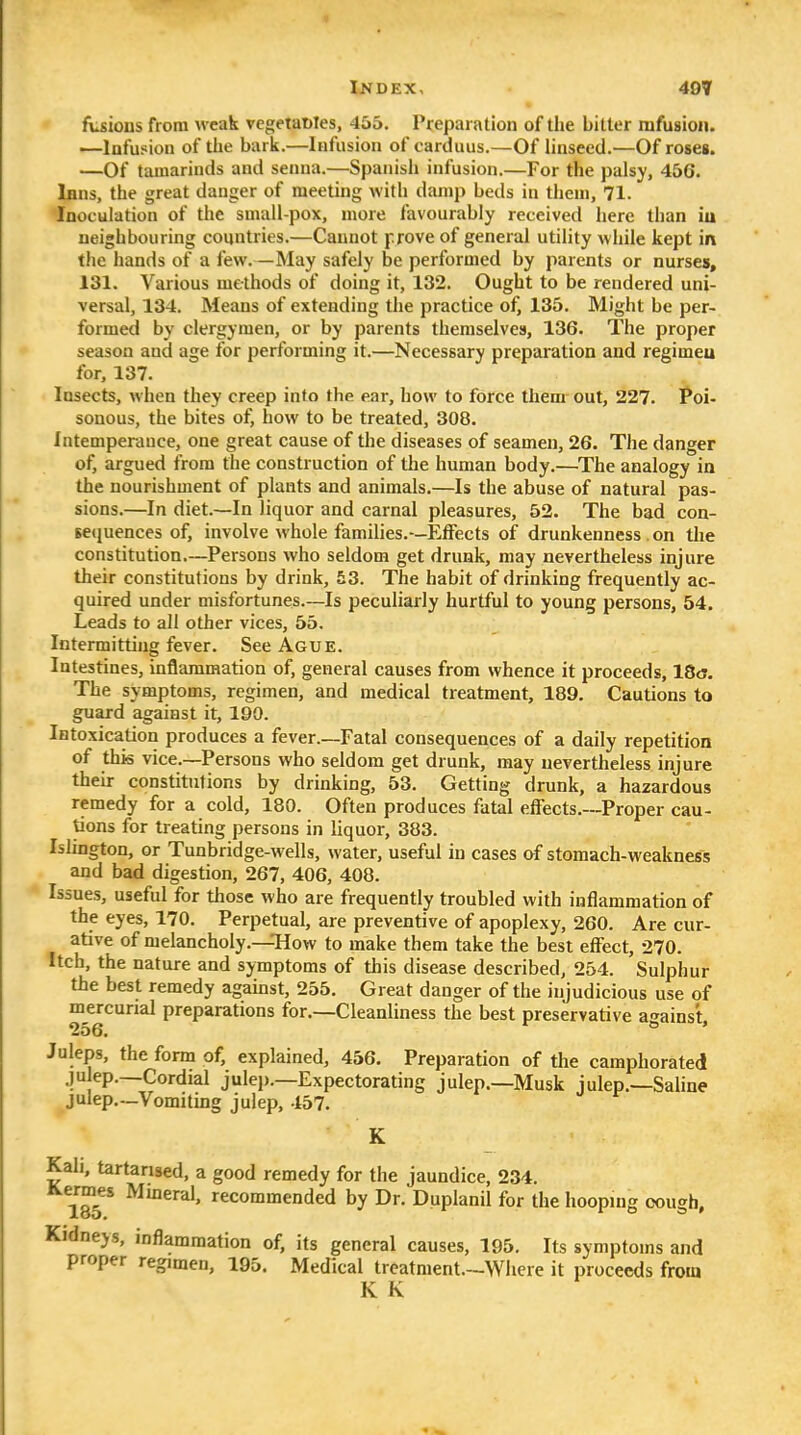 c fvsions from weak vegetaMes, 455. Preparation of the bitter rafusioii. —Infusion of the bark.—Infusion of carduus.—Of linseed.—Of roses. —Of tamarinds and senna.—Spanish infusion.—For the palsy, 456. Inns, the great danger of meeting with damp beds in them, 71. Inoculation of the small-pox, more favourably received here than iu neighbouring countries.—Cannot prove of general utility while kept in the hands of a few.—May safely be performed by parents or nurses, 131. Various methods of doing it, 132. Ought to be rendered uni- versal, 134. Means of extending the practice of, 135. Might be per- formed by clergymen, or by parents themselves, 136. The proper season and age for performing it.—Necessary preparation and regimeu for, 137. Insects, when they creep into the ear, how to force them out, 227. Poi- sonous, the bites of, how to be treated, 308. Intemperance, one great cause of the diseases of seamen, 26. The danger of, argued from the construction of the human body.—^The analogy ia the nourishment of plants and animals.—Is the abuse of natural pas- sions.—In diet.—In liquor and carnal pleasures, 52. The bad con- sequences of, involve whole families.—Effects of drunkenness . on the constitution.—Persons Avho seldom get drunk, may nevertheless injure their constitutions by drink, 53. The habit of drinking frequently ac- quired under misfortunes.~Is peculiarly hurtful to young persons, 54. Leads to all other vices, 55. Intermitting fever. See Ague. Intestines, inflammation of, general causes from whence it proceeds, IStj. The symptoms, regimen, and medical treatment, 189. Cautions to guard against it, 190. Intoxication produces a fever.—Fatal consequences of a daily repetition of this vice.—Persons who seldom get drunk, may nevertheless injure their constitutions by drinking, 53. Getting drunk, a hazardous remedy for a cold, 180. Often produces fatal effects.—Proper cau- tions for treating persons in liquor, 383. Islington, or Tunbridge-wells, water, useful iu cases of stomach-weakness and bad digestion, 267, 406, 408. Issues, useful for those who are frequently troubled with inflammation of the eyes, 170. Perpetual, are preventive of apoplexy, 260. Are cur- ative of melancholy.—How to make them take the best effect, 270. Itch, the nature and symptoms of this disease described, 254. Sulphur the best remedy agamst, 255. Great danger of the injudicious use of mercurial preparations for.—Cleanliness the best preservative a-^ains't, 256. ° ' Juleps, the form of, explained, 456. Preparation of the camphorated ju ep.—Cordial julep.—Expectorating julep.—Musk julep.—Saline julep.--Vomiting julep, 457. K Kah, tartarised, a good remedy for the jaundice, 234. 185 * recommended by Dr. Duplanil for the hooping cough, Kidneys, inflammation of, its general causes, 195. Its symptoms and proper regimen, 195. Medical treatment.-Whcre it proceeds from K K