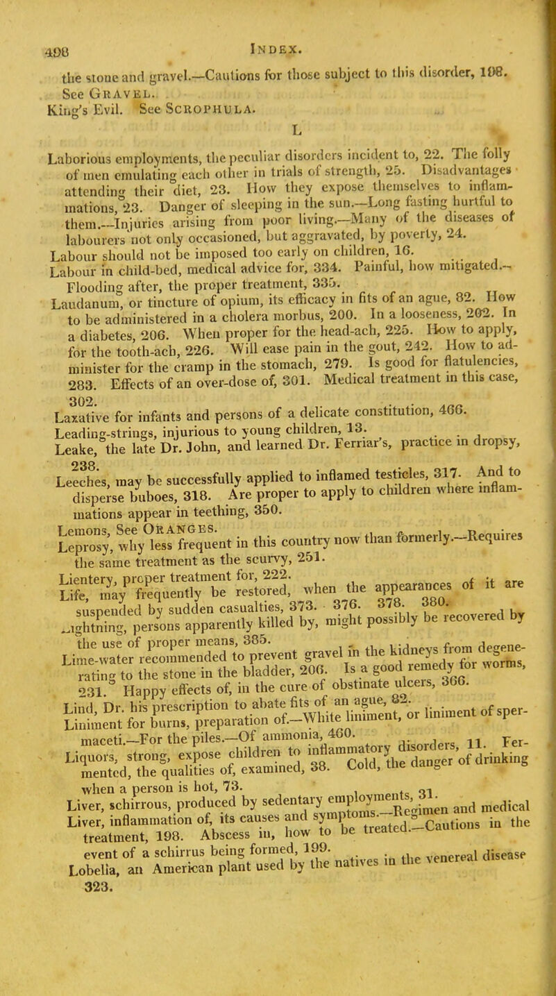 the sioue and gravel.—Cautions for those subject lo lhi.9 disorder, im. See Gravel. Kuig's Evil. See ScuoPHULA. L Laborious employments, the peculiar disorders incident lo, 22. The folly of men cmuialin each other in trials of strength, 25. Disadvantages attending their diet, 23. How they expose themselves to inflam- mations 23. Danger of sleeping in the sun.-Long fasting hurtful to them.-Iniurios arising from poor living—Many of the diseases of labourers not only occasioned, but aggravated, by poverty, 24. Labour should not be imposed too early on children, 16. Labour in cliild-bed, medical advice for, 334. Painful, how mitigated.- Flooding after, the proper treatment, 335. Laudanum, or tincture of opium, its eflicacy in fits of an ague, 82. How to be administered in a cholera morbus, 200. In a looseness, 202. In a diabetes, 206. When proper for the head-ach, 225. How to apply, for the tooth-acb, 226. Will ease pain in the gout, 242. How to ad- minister for the cramp in the stomach, 279. Is good for flatulencies, 283. Effects of an over-dose of, 301. Medical treatment m this case, Laxati've for infants and persons of a delicate constitution, 466. Leading-strings, injurious to young children, 13. • j Leake, the late Dr. John, and learned Dr. Fernar's, practice m dropsy. Leeches, may be successfully applied to inflamed testicles, 317. And to Tpe^se buboes, 318. Are proper to apply to children where mflam- mations appear in teething, 350. L:;r,; whyt,,:;.. i. thU country now .l,a„ fo™^ the same treatment as the scurvy, 251. the use of proper means, 385. , i,:jnAv« from desene- Lime-water re''co,ume„ded .0 5^^^^^^^ Se^'otrc-t;;^^^^^^^^^^ maceti.-For the piles.-Of ammoma 460. H. Fer- Liquors, strong, expose children to -«--^^7y,2Xnger'of drinking raentcd, the qualities of, examined, 38. Cold, me aau^ when a person is hot, 73. _ Liver, schirrous. produced by ^-d-^^X^^fJ^r.!^^^^^^^^^^ and medical Liver, inflammation of, .ts causes f^ symptoms^ I^^^^^^ treatment, 198. Abscess in, how to t»e ireaieu. event of a schirrus being formed, 199. venereal disease Lobelia, an American plant used by the natives in Uie venereal 323.