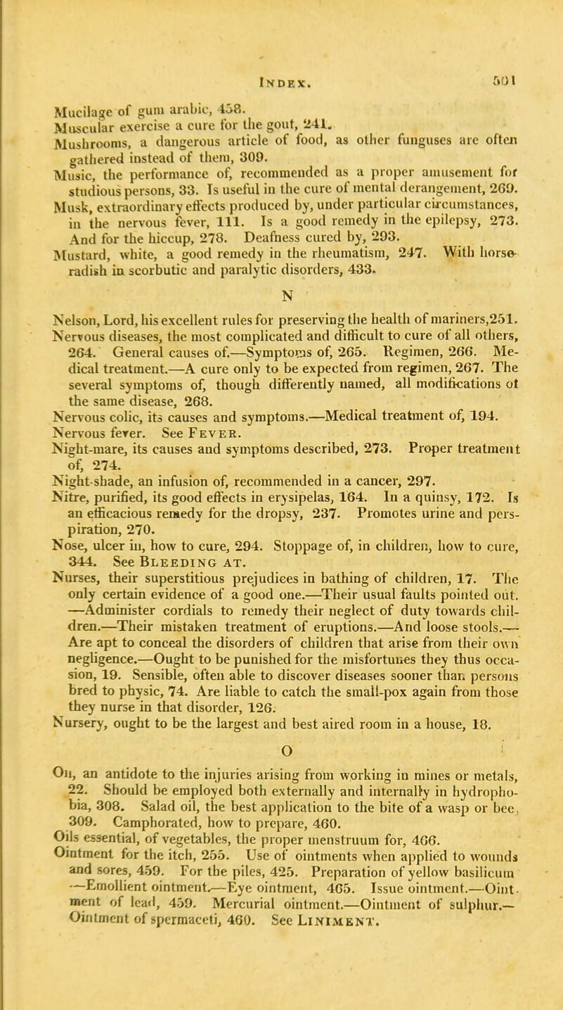 Mucilage of gum arable, 458. Muscular exercise a cure for the gout, '241. Mushrooms, a dangerous article of food, as other funguses are often gathered instead of them, 309. Music, the performance of, recommended as a proper amusement for studious persons, 33. Is useful in the cure of mental derangement, 269. Musk, extraordinary elFects produced by, under particular cia cumstances, in the nervous fever. 111. Is a good remedy in the epilepsy, 273. And for the hiccup, 278. Deafness cured by, 293. Mustard, white, a good remedy in the rheumatism, 247. With horse- radish in scorbutic and paralytic disorders, 433. N Nelson, Lord, his excellent rules for preserving the health of mariners,251. Nervous diseases, the most complicated and difficult to cure of all others, 264. General causes of.—Symptoms of, 265. Regimen, 266. Me- dical treatment.—A cure only to be expected from regimen, 267. The several symptoms of, though differently named, all modifications ot the same disease, 268. Nervous colic, its causes and symptoms.—Medical treatment of, 194. Nervous fever. See Fever. Night-mare, its causes and symptoms described, 273. Proper treatment of, 274. Night shade, an infusion of, recommended in a cancer, 297. Nitre, purified, its good efiects in erysipelas, 164. In a quinsy, 172. Is an efficacious reisedy for the dropsy, 237. Promotes urine and pers- piration, 270. Nose, ulcer in, how to cure, 294. Stoppage of, in children, how to cure, 344. See Bleeding at. Nurses, their superstitious prejudices in bathing of children, 17. The only certain evidence of a good one.—^Their usual faults pointed out. —Administer cordials to remedy their neglect of duty towards chil- dren.—^Their mistaken treatment of eruptions.—And loose stools.— Are apt to conceal the disorders of children that arise from tiieir own negfigence.—Ought to be punished for the misfortunes they thus occa- sion, 19. Sensible, often able to discover diseases sooner than persons bred to physic, 74. Are liable to catch the small-pox again from those they nurse in that disorder, 126. Nursery, ought to be the largest and best aired room in a house, 18. O Oil, an antidote to the injuries arising from working in mines or metals, 22. Should be employed both externally and internally in hydropho- bia, 308. Salad oil, the best application to the bite of a wasp or bee, 309. Camphorated, how to prepare, 460. Oils essential, of vegetables, the proper menstruum for, 466. Ointment for the itch, 255. Use of ointments when applied to wounds and sores, 459. For the piles, 425. Preparation of yellow basilicum —EmolUent ointment.—Eye ointment, 4G5. Issue ointment.—Oint- ment of Icaii, 459. Mercurial ointment.—Ointment of sulphur.— Ointment of spermaceti, 4G0. See Liniment.