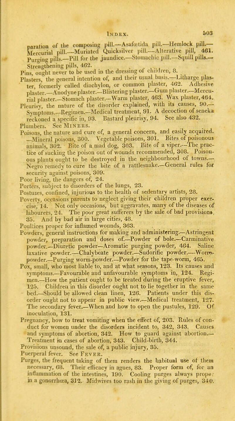 naration of the composing pill.—Asafoetida pill.—Hemlock pill.— Mercurial pill.—Muriated Quicksilver i>ill.—Alterative pill, 461. Purging pills.—Pill for the jauudice.—Stomachic pill.—Squill pills.— Strengthening pills, 4G2. . , , Pins, ought never to be used in the dressuig ot cliil<lren, 8. Plasters, the general intention of, and their usual basis.—Litharge plas- ter, formerly called diachylon, or common plaster, 462. Adhesive plaster.—Anodyne plaster.—Blistering plaster.—Gum plaster.—Mercu- rial plaster.—Stomach plaster.—Warm plaster, 463. Wax plaster, 464. Pleurisy, the nature of the disorder explained, with its causes, 90.— Symptoms.—Regimen.—Medical treatment, 91. A decoction of seneka reckoned a specific in, 93. Bastard pleurisy, 94. See also 432. Plumbers. See Miners. Poisons, the nature and cure of, a general concern, and easily acquired. —Mineral poisons, 300. Vegetable poisons, 301. Bites of poisonous animals, 302. Bite of a mad dog, 303. Bite of a viper.—The prac- tice of sucking the poison out of wounds recommended, 308. Poison- ous plants ought to be destroyed in the neighbourhood of towns.— Negro remedy to cure the bite of a rattlesnake.—General rules for security against poisons, 309. Poor living, the dangers of, 24. Porters, subject to disorders of the lungs, 23. Postuues, confined, injurious to the health of sedentary artists, 28. Poverty, occasions parents to neglect giving their children proper exer- cise, 14. Not only occasions, but aggravates, many of the diseases of labourers, 24. The poor great sufferers by the sale of bad provision*, 3.3. And by bad air in large cities, 48. Poultices proper for inflamed wounds, 363. Powders, general instructions for making and administering.—Astringent powder, preparation and doses of.—Powder of bole.—Carminative powder.^Diuretic powder—Aromatic purging powder, 464. Saline laxative powder.—Chalybeate powder.—Sudorific powder.—Won>fv. powder.—Purging worm-powder.—Powder for the tape-worm, 465. Pox, small, who most liable to, and at what seasons, 123. Its causes and symptoms.—Favourable and unfavourable symptoms in, 124. Regi- men.—How the patient ought to be treated during the eruptive fever, 12.5. Children in this disorder ought not to lie together in the same bed.—Should be allowed clean linen, 126. Patients under this dis- order ought not to appear in public view.—Medical treatment, 127. The secondary fever—When and how to open the pustules, 129. Of inoculation, 131. Pregnancy, how to treat vomiting when the effect of, 203. Rules of con- duct for women under the disorders incident to, 342, 343. Causes and symptoms of abortion, 342. How to guard against abortion.— Treatment m cases of abortion, 343. Child-birth, 344. Provisions unsound, the sale of, a public injury, 35. Puerperal fever. See Fever. Purges, the frequent taking of them renders the habitual use of them necessary, 68. Their efficacy in agues, 83. Proper form of, for an inflammation of the intestines, 190. Cooling purges always propw; in a gonorrhcea, 312. Midwives too rash in the giving of purges, 340.