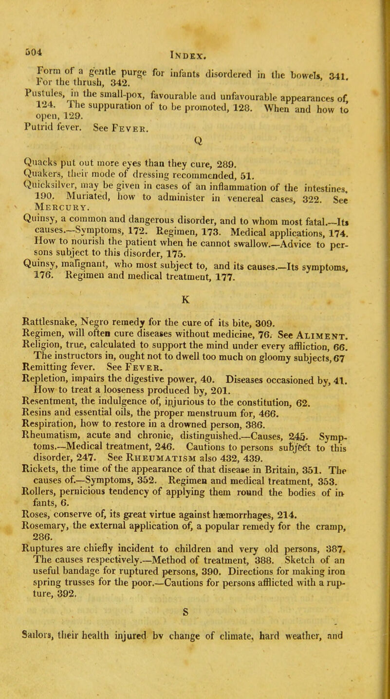 &04 Form of a gentle purge for infants disordered in the bowels, 341. For the thrush, 342. Pustules, in the small-pox, favourable and unfavourable appearances of 124. The suppuration of to be promoted, 128. When and how to open, 129. Putrid fever. See Fever. Q Quacks put out more eyes than they cure, 289. Quakers, their mode of dressing recommended, 51. Quicksilver, niay be given in cases of an inflammation of the intestines, 190. Muriated, how to administer in venereal cases, 322. See Mercury. Quinsy, a common and dangerous disorder, and to whom most fatal.~It» causes.-Symptoms, 172. Regimen, 173. Medical applications, 174. How to nourish the patient when he cannot swallow.—Advice to per- sons subject to this disorder, 175. Quinsy, raafignant, who most subject to, and its causes.—Its symptoms, 176. Regimen and medical treatment, 177. K Rattlesnake, Negro remedy for the cure of its bite, 309. Regimen, will often cure diseases without medicine, 76. See Aliment. Religion, true, calculated to support the mind under every affliction, 66. The instructors in, ought not to dwell too much on gloomy subjects, 67 Remitting fever. See Fever. Repletion, impairs the digestive power, 40. Diseases occasioned by, 41. How to treat a looseness produced by, 201. Resentment, the indulgence of, injurious to the constitution, 62. Resins and essential oils, the proper menstruum for, 466. Respiration, how to restore in a drowned person, 386. Rheumatism, acute and chronic, distinguished.—Causes, 245. Symp- toms.—Medical treatment, 246. Cautions to persons su6je<5t to this disorder, 247. See Rheumatism also 432, 439. Rickets, the time of the appearance of that disease in Britain, 351. The causes of.—Symptoms, 352. Regimen and medical treatment, 353. Rollers, pernicious tendency of applying them roand the bodies of in fants, 6. Roses, conserve of, its great virtue against haemorrhages, 214. Rosemary, the external application of, a popular remedy for the cramp, 286. Ruptures are chiefly incident to children and very old persons, 387. The causes respectively.—Method of treatment, 388. Sketch of an useful bandage for ruptured persons, 390. Directions for making iron spring trusses for the poor.—Cautions for persons afflicted with a rup- ture, 392. S Sailors, their health injured bv change of climate, hard weather, and