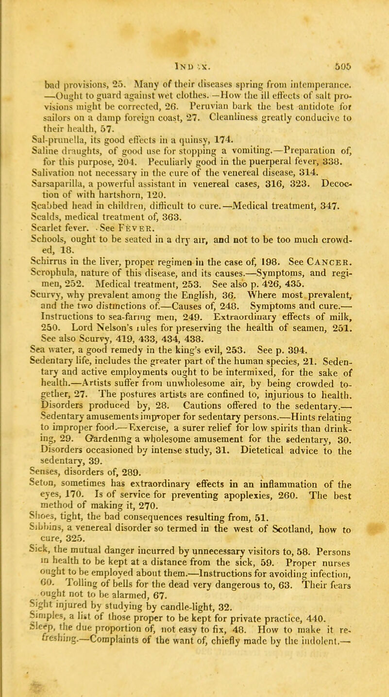 Inu '.X. 506 bad provisions, 23. Many of their diseases spring from intemperance. —Ought to guard against wet clothes. —How the ill eflects of salt pro- visions might be corrected, 26. Peruvian bark the best antidote for sailors on a damp foreign coast, 27. Cleanliness greatly conducive to their health, 57. Sal-prunclla, its good eflects in a quinsy, 174. Saline draughts, of good use for stopping a vomiting.—Preparation of, for this purpose, 204. Peculiarly good in the puerperal fever, 338. Salivation not necessary in the cure of the venereal disease, 314. Sarsaparilla, a powerful assistant in venereal cases, 316, 323. Decoc- tion of with hartshorn, 120. S.cabbed head in children, diflicult to cure.—Medical treatment, 347. Scalds, medical treatment of, 363. Scarlet fever. See Fever. Schools, ought to be seated in a dry air, and not to be too much crowd- ed, 18. Schirrus in the liver, proper regimen in the case of, 198. See Cancer. Scrophula, nature of this disease, and its causes.—Symptoms, and regi- men, 252. Medical treatment, 253. See also p. 426, 435. Scurvy, why prevalent among tlie English, 36. Where most prevalent,- and the two distinctions of.—Causes of, 248. Symptoms and cure.— Instructions to sea-faring men, 249. Extraordinary effects of milk, 250. Lord Nelson's inles for preserving the health of seamen, 251. See also Scurvy, 419, 433, 434, 438. Sea water, a good remedy in the king s evil, 253. See p. 394. Sedentary life, includes the greater part of the human species, 21. Seden- tary and active employments ought to be intermixed, for the sake of health.—Artists suft'er from unwholesome air, by being crowded to- gether, 27. The postures arti.'ts are confined to, injurious to health. Disorders produced by, 28. Cautions offered to the sedentary.— Sedentary amusements improper for sedentary persons.—Hints relating to improper fooH.^—Exercise, a surer relief for low spirits than drink- ing, 29. G^rdenilig a wholesome amusement for the sedentary, 30. Disorders occasioned by intense study, 31. Dietetical advice to the sedentary, 39. Senses, disorders of, 289. Seton, sometimes has extraordinary effects in an inflammation of the eyes, 170. Is of service for preventing apoplexies, 260. The best method of making it, 270. Shoes, tight, the bad consequences resulting from, 51. Sibf)in3, a venereal disorder so termed in the west of Scotland, how to cure, 325. Sick, the mutual danger incurred by unnecessary visitors to, 58. Persons in health to be kept at a distance from the sick, 59. Proper nurses ought to be employed about them.—Instructions for avoiding infection, 00. Tolling of bells for the dead very dangerous to, 63. Their fears ought not to be alarmed, 67. Sight injured by studying by candle-light, 32. Simples, a list of those proper to be kept for private practice, 440. Sleep, the due proportion of, not easy to fix, 48. How to make it re- freshing.—Complaints of the want of, chiefly made by the indolent.—