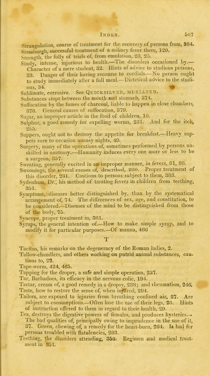 Ik Index. 5U7 Strangulation, course of treatment for the recovery of persons from, 884, S(rasbur<'h, successful treatment of a miliary fever there, 120, Strength,*the folly of trials of, from emulation, 23, 25. Study intense, injurious to health.—Tlie disorders occasioned by.— Character of a mere student, 32. Hints of advice to studious persons, 33. Danger of their having recourse to cordials.—No person ought to study immediately after a full meal.—Dietetical advice to the studi- ous, 34. ^ Sublimate, corrosive. See Quicksilver, muriated. Substances stopt between the mouth and stomach, 37 t. Suffocation by the fumes of charcoal, liable to happen in close chambers, 378. General causes of suffocation, 379. Su:;ar, an improper article in the food of children, 10. Sulphur, a good remedy for expelling worms, 231. And for the itch, 255. Suppers, ought not to destroy the appetite for breakfast.—Heavy sup- pers sure to occasion uneasy nights, 49. Surgery, many of the operations of, sometimes performed by persons un- skilled in anatomy.—Humanity induces every one more or less to be a surgeon, 357- Sweating, generally excited in an improper manner, in fevers, 81, 88. Swoonings, the several causes of, described, 200. Proper treatment of this disorder, 281. Cautions to persons subject to them, 383. Sydenham, Dr., his method of treating fevers in children from teething, 351. Symptoms, diseases better distinguished by, than by the systematical arrangement of, 74. The differences of sex, age, and constitution, to be considered.—Diseases of the mind to be distinguished from those of the body, 75. Syncope, proper treatment in, 381, Syrups, the general intention of.—How to make simple syrup, and to modify it for particular purposes.—Of manna, 466 T Tacitus, his remarks on the degeneracy of the Roman ladies, 2. Tallow-chandlers, and others working on putrid animal substances, cau- tions to, 22. Tape-worm, 424, 465. Tapping for the dropsy, a safe and simple operation, 237. Tar, Barbadoes, its efficacy in the nervous colic, 194. Tartar, cream of, a good remedy in a dropsy, 238; and rheumatism, 246, Taste, how to restore the sense of, when injUred, 294. Tailors, are exposed to injuries from breathing confined air, 27. Are subject to consumptions.—Often lose the use of their legs, 28. Hints of instruction offered to them in regard to their health, 29. Tea, destroys the digestive powers of females, and produces hysterics.— The bad qualities of, principally owing to imprudence in the use of it, 37. Green, chewing of, a remedy for the heart-burn, 264. Is bad for persous troubled with flatulencies. 283. Teething, the disorders attending, 360. Rcjjimen and medical tKat- nu-nt in 351,