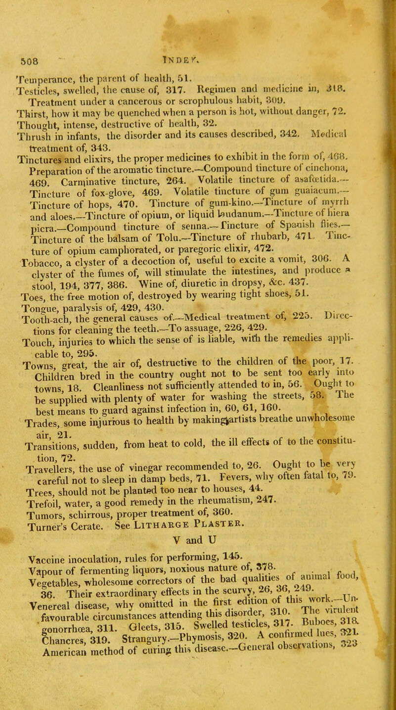 Teuiperancc, tlie parent of hcalUi, 51. Testicles, swelled, 1 he cause of, 317. Regimen and medicine in, J»8. Treatment under a cancerous or scrophulous liabil, 301). Thirst, how it may be quenched when a person is hot, without danger, 72. Thought, intense, destructive of health, 32. Tlirush in infants, the disorder and its causes described, 342. Medical treatment of, 343. Tinctures and elixirs, the proper medicines to exhibit in the form of, 4GR. Preparation of the aromatic tincture.—Compound tincture oi cinchona, 469. Carminative tincture, 264. Volatile tincture of asafcctida.- Tincture of fox-glove, 469. Volatile tincture of gum guaiatum.-- Tincture of hops, 470. Tincture of gum-kino.—Tincture of mjrrii and aloes.—Tincture of opium, or liquid kndanum.—Tincture of hiera picra.—Compound tincture of senna.—Tincture of Spanish flies.— Tincture of the balsam of Tolu.—Tincture of rhubarb, 471 Tinc- ture of opium camphorated, or paregoric elixir, 472. Tobacco, a clyster of a decoction of, useful to excite a vomit, 30G. A clyster of the fumes of, will stimulate the intestines, and produce » stool, 194, 377, 386. Wine of, diuretic in dropsy, &c. 437. Toes, the free motion of, destroyed by wearing tight shoes, 51. Tongue, paralysis of, 429, 430. Tooth-ach, the general causes of—Medical treatment of, 22o. Ducc- tions for cleaning the teeth.—To assuage, 226, 429. Touch, injuries to which the sense of is liable, with the remedies ajipli- cableto, 295. . Towns great, the air of, destructive to the children of the poor, 17. Children bred in the country ought not to be sent too early into towns 18. Cleanliness not sufficiently attended to in, 56. Ought to be supplied with plenty of water for washing the streets, 58. The best means to guard against infection in, 60, 61, 160. Trades, some injurious to health by makingjartists breathe unwholesome air 21 Transitions, sudden, ft'ora heat to cold, the ill effects of to the constitu- tion 7*^ Traveller!,' the use of vinegar recommended to, 26. Ought to be very careful not to sleep in damp beds, 71. Fevers, why often fatal to, 7J. Trees, should not be plantfld too near to houses, 44. Trefoil, water, a good nemedy in the rheumatism, 247. Tumors, schirrous, proper treatment of, 360. Turner's Cerate. See Litharge Plaster. V and U Vaccine inoculation, rules for performing, 145. Vapour of fermenting liquors, noxious nature ot, 878. Vegetables, wholesome correctors of the bad q»-l'^.es of ammal food, 36. Their extraordinary effects in the scurvy, 26, 36 24J. Venereal disease, why omitted i ^hc first edition of this work.-^^^^ favourable circumstances attending th|s disorder, The v r,de,^ ■ gonorrhoea. 311. Gleets, 315. Swelled testicles, 317. Buboes, 31». irncretV Strangury.-Phymosis, 320. ^^^^^^'^ American method of curing this diseasc-^Gcncial observations,