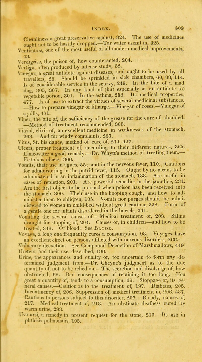 Cleinlincss a great preservative against, 324. Tlie use of mediciues ouflht not to be hastily dropped.—Tar water useful in, 325. Ventiialois, one of the most useful of all modern medical improvements, 4;i. \ erdigrisQ, the poison of, how counteracted, 204. Vertigo, often produced by intense study, 32. Vnie<mr, a great antidote against diseases, and ought to be used by all travellprs, 26. Should be sprinkled in sick chambers, 60, 88, 114. Is of cousiderable service in the scurvy, 249. In the bite of a mad dog. 305, 307. In any kind of (but especially as an antidote to) vegetable poison, 301. In the asthma, 258. Its medical properties, 477. Js of use to extract the virtues of several medicinal substances. —How to prepare vinegar of litharge.—Vinegar of roses.—Vinegar of s<iiiills, 471. Viper, the bite of, tlie sufficiency of the grease for the cure of, doubled. '—Slethod of treatment recommended, 308. V itriol, elixir of, an excellent medicine in weaknesses of the stomach, 268. And for windy complaints, 267. Vitus, St. his dance, method of cure of, 274, 427. Ulcers, proper treatment of, according to their different natures, 365. Lime-water a good remedy.—Dr. Whytt's method of treating them.— Fistulous ulcers, 366. Vomits, their use in agues, 83; and in the nervous fever, 110. Cautions for administering in the putrid fever, 115. Ought by no means to be administered in an inflammation of the stomach, 188. Are useful in cases of repletion, 201. Are powerful remedies in the jaundice, 234. Are the first object to be pursued when poison has been received into the stomach, 300. Their use in the hooping cough, and how to ad- minister them to children, 185. Vomits nor purges should be admi- nistered to women in child-bed without great caution, 338. Form of a gentle one for infants disordered in the bowels, 341. Vomiting the several causes of.—Medical treatment of, 203. Saline draught for stopping of, 204. Causes of, in children—and how to be treated, 348. Of blood : See Blood. Voyage, a long one frequently cures a consumption, 98. Voyages have an excellent effect on persons afflicted with nervous disorders, 266. Vulnerary decoction. See Compound Decoction of Marshmallows, 449 Ureters, and their use, described, 196. Urine, the appearances and quality of^ too uncertain to form any de- termined judgment from.—Dr. Cheyne's judgment as to the due quantity of, not to be relied on.—The secretion and discli^rge of, how obstructed, 68. Bad consequences of retaining it too long.—Too great a qufintity of, tends to a consumption, 69. Stoppage of, its ge- neral causes.—Caution as to the treatment of, 197. Diabetes, 205. Incontinency of, 206. Suppression of, medical treatment in, 206, 437. Cautions to persons subject to this disorder, 207. Bloody, causes of, 217. Medical treatment of, 218. An obstinate deafness cured ))y warm urine, 293. Uva ursi, a remedy in present request for the stone, 210. Its use in phthisi:^ pulmonalis, 105.