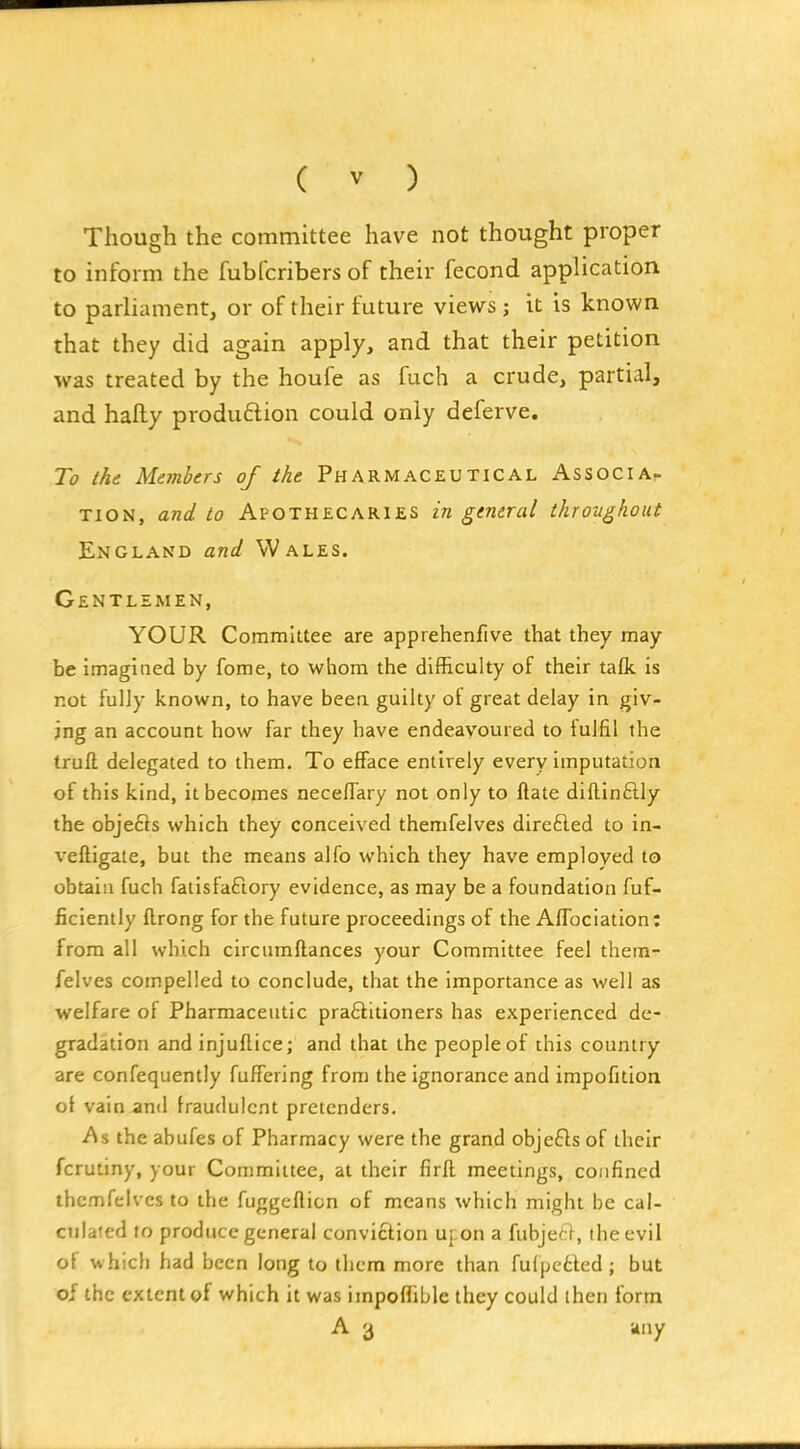 Though the committee have not thought proper to inform the fubfcribers of their fecond application to parliament, or of their future views; it is known that they did again apply, and that their petition was treated by the houfe as fuch a crude, partial, and hafly produftion could only deferve. To the Members of the Pharmaceutical Associa- tion, and to Apothecaries in general throtighout England and Wales. Gentlemen, YOUR Committee are apprehenfive that they may be imagined by fome, to whom the difficulty of their tafk is not fuljy known, to have beea guilty of great delay in giv- ing an account how far they have endeavoured to fulfil the truft delegated to them. To efface entirely every imputation of this kind, it becomes aecellary not only to ftate diftinflly the objefts which they conceived themfelves direfled to in- veftigaie, but the means alfo which they have employed to obtain fuch fatisfaftory evidence, as may be a foundation fuf- ficiently ftrong for the future proceedings of the Affociation: from all which circumftances your Committee feel them- felves compelled to conclude, that the importance as well as welfare of Pharmaceutic praftitioners has experienced de- gradation and injuflice; and that the people of this country are confequently fuffering from the ignorance and impofition ot vain and fraudulent pretenders. As the abufes of Pharmacy were the grand obje£ls of their fcrutiny, your Committee, at their firft meetings, confined themfelves to the fuggefticn of means which might be cal- culated to produce general conviction uj on a fubjert, the evil of which had been long to tlicm more than fulpctted ; but of the extent of which it was impoflible they could then form A 3 any