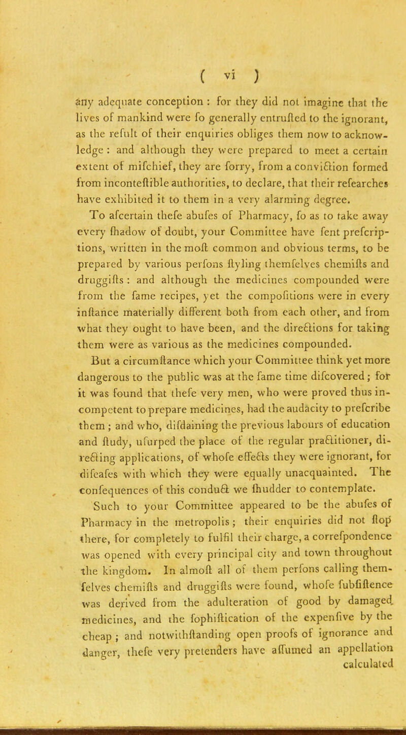 dny adequate conception : for they did not imagine that the lives of mankind were fo generally entrufted to the ignorant, as the refuk of their enquiries obliges them now to acknow- ledge : and although they were prepared to meet a certain extent of mifchief, they are forry, from a conviftion formed from inconteftible authorities, to declare, that their refearches have exhibited it to them in a very alarming degree. To afcertain thefe abufes of Pharmacy, fo as to take away every (hadow of doubt, your Committee have fent prefcrip- tions, written in the moft common and obvious terms, to be prepared by various perfons ftyling themfelves chemifts and druggifts : and although the medicines compounded were from the fame recipes, yet the compofitions were in every inftahce materially different both from each other, and from what they ought to have been, and the dire61ions for taking them were as various as the medicines compounded. But a circumftance which your Committee think yet more dangerous to the public was at the fame time difcovered; for it was found that thefe very men, who were proved thus in- competent to prepare medicines, had the audacity to prefcribe them ; and who, difdaining the previous labours of education and ftudy, ufurped the place of the regular praftitioner, di- refling applications, of whofe eflFefts they were ignorant, for difcafes with which they were equally unacquainted. The confequences of this condu6l we Ihudder to contemplate. Such to your Committee appeared to be the abufes of Pharmacy in the metropolis; their enquiries did not flojj there, for completely to fulfil their charge, a correfpondence was opened with every principal city and town throughout the kingdom. In almoft all of them perfons calling them- felves chemifts and drugglfts were found, whofe fubfiftence was derived from the adulteration of good by damaged, medicines, and the fophiftication of the expenfive by the cheap ; and notwilhftandlng open proofs of ignorance and danger, thefe very pretenders have affumed an appellation calculated