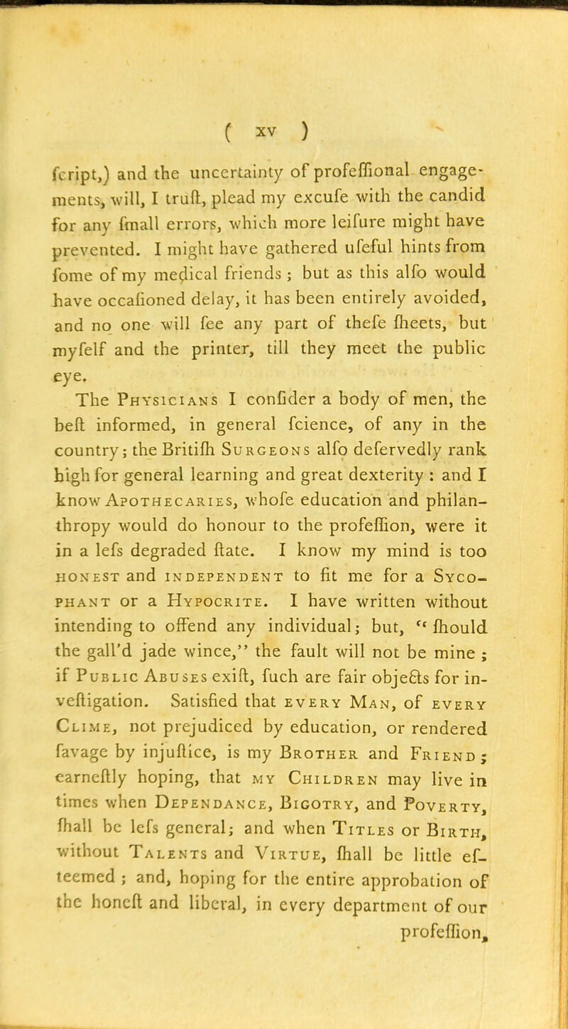 fcript,) and the uncertainty of profeflional engage- ments, will, I traft, plead my excufe with the candid for any fmall errors, which more leifure might have prevented. I might have gathered ufeful hints from fome of my medical friends ; but as this alfo would have occafioned delay, it has been entirely avoided, and no one will fee any part of thefe flieets, but myfelf and the printer, till they meet the public eye. The Physicians I confider a body of men, the bell informed, in general fcience, of any in the country; the Britifh Surgeons alfo defervedly rank high for general learning and great dexterity : and I know Apothecaries, whofe education and philan- thropy would do honour to the profefTion, were it in a lefs degraded ftate. I know my mind is too HONEST and independent to fit me for a Syco- phant or a Hypocrite. I have written without intending to offend any individual; but, fhould the gall'd jade wince, the fault will not be mine ; if Public Abuses exift, fuch are fair objeQs for in- veftigation. Satisfied that every Man, of every Clime, not prejudiced by education, or rendered favage by injuflice, is my Brother and Friend; earncftly hoping, that my Children may live in times when Dependance, Bigotry, and Poverty, fhall be lefs general; and when Titles or Birth, without Talents and Virtue, fhall be little ef- teemed ; and, hoping for the entire approbation of the honcft and liberal, in every department of our profeffion.