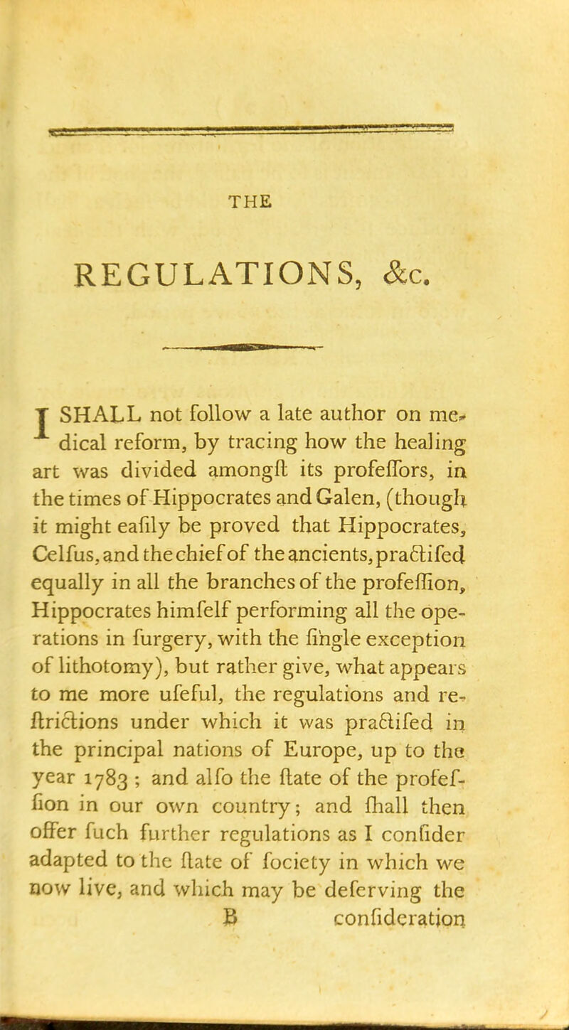 REGULATIONS, &c. T SHALL not follow a late author on me^ dical reform, by tracing how the healing art was divided amongfl its profefTors, in the times of Hippocrates and Galen, (though it might eafily be proved that Hippocrates, Celfus, and the chief of the ancients, praftifed equally in all the branches of the profeffion, Hippocrates himfelf performing all the ope- rations in furgery, with the fihgle exception of lithotomy), but rather give, what appears to me more ufeful, the regulations and re^ ftrictions under which it was pra6lifed in the principal nations of Europe, up to the year 1783 ; and alfo the ftate of the profef- fion in our own country; and fhall then offer fuch further regulations as I confider adapted to the flate of fociety in which we now live, and which may be defcrving the 3 confideration