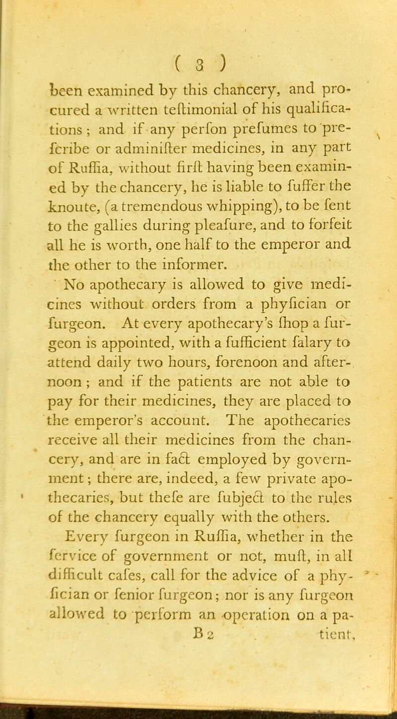 been examined by this chancery, and pro- cured a written teftimonial of his qualifica- tions ; and if any perfon prefumes to pre- fcribe or adminifter medicines, in any part of Ruffia, without firll having been examin- ed by the chancery, he is hable to fuffer the knoute, (a tremendous whipping), to be fent to the gallies during pleafure, and to forfeit all he is worth, one half to the emperor and the other to the informer. No apothecary is allowed to give medi- cines without orders from a phyfician or furgeon. At every apothecary's fhop a fur- geon is appointed, with a fufficient falary to attend daily two hours, forenoon and after- noon ; and if the patients are not able to pay for their medicines, they are placed to the emperor's account. The apothecaries receive all their medicines from the chan- cery, and are in fact employed by govern- ment ; there are, indeed, a few private apo- thecaries, but thefe are fubject to the rules of the chancery equally with the others. Every furgeon in Ruffia, whether in the fervice of government or not, muft, in all difficult cafes, call for the advice of a phy- fician or fenior furgeon; nor is any furgeon allowed to perform an operation on a pa- B2 ticnt.