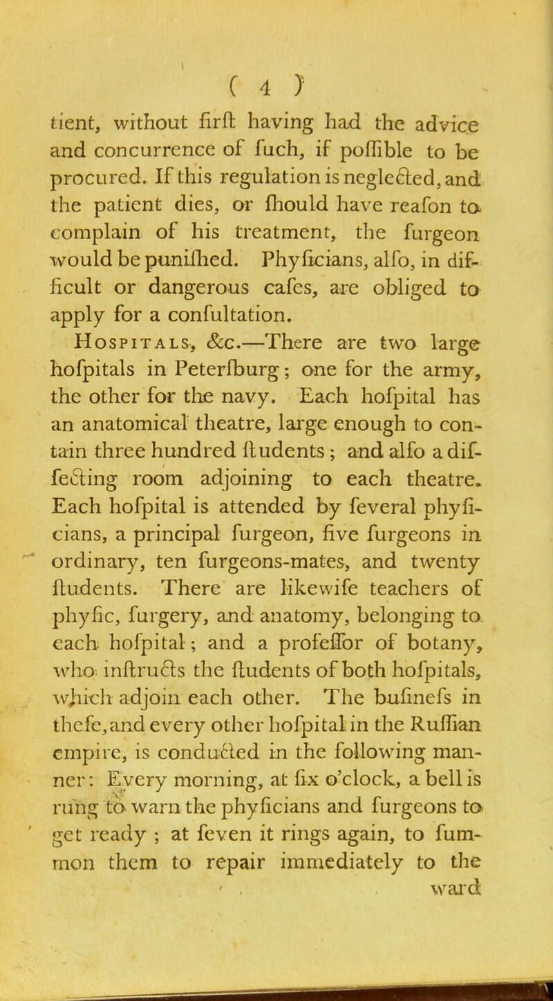 tient, without firft having had the advice and concurrence of fuch, if pofTible to be procured. If this regulation is neglefted, and the patient dies, or fhould have reafon ta complain of his treatment, the furgeon would be punilhed. Phyficians, alfo, in dif- ficult or dangerous cafes, are obliged to apply for a confultation. Hospitals, &c.—There are two large hofpitals in Peterfburg; one for the army, the other for the navy. Each hofpital has an anatomical theatre, large enough to con- tain three hundred ftudents; and alfo a dif- fering room adjoining to each theatre. Each hofpital is attended by feveral phyh- cians, a principal furgeon, five furgeons in ordinary, ten furgeons-mates, and twenty ftudents. There are likevvife teachers of phyfic, furgery, and anatomy, belonging to each hofpital; and a profeflbr of botany, who infhru6ls the ftudents of both hofpitals, which adjoin each other. The bufinefs in thefe,and every other hofpital in the Ruffian empire, is condu61ed in the following man- ner : Every morning, at fix o'clock, a bell is rung to warn the phyficians and furgeons to* get ready ; at feven it rings again, to fum- mon them to repair immediately to the waid