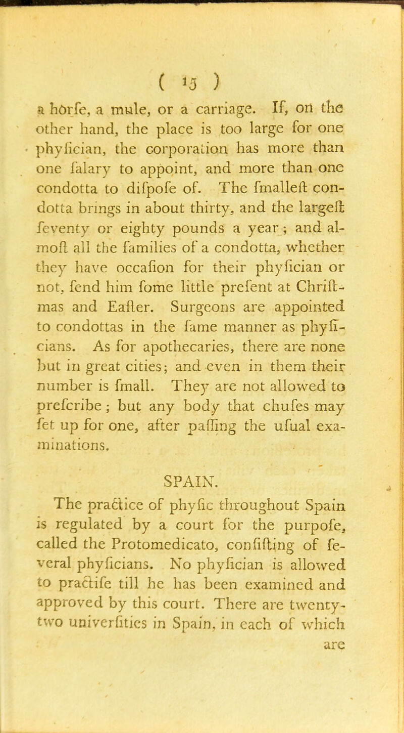 a hOrfe, a mule, or a carriage. If, ori the other hand, the place is too large for one phyfician, the corporation has more than one falary to appoint, and more than one condotta to difpofe of. The fmalleft con- dotta brings in about thirty, and the largell feventy or eighty pounds a year; and al- mofl all the families of a condotta, whether they have occafion for their phyfician or not, fend him fome little prefent at Chrift- mas and Eafler. Surgeons are appointed to condottas in the fame manner as phyii- cians. As for apothecaries, there are none but in great cities; and even in them their number is fmall. They are not allowed to prefcribe ; but any body that chufes may fet up for one, after palling the ufual exa- minations. SPAIN. The practice of phyfic throughout Spain is regulated by a court for the purpofe, called the Protomedicato, confifling of fe- veral phyficians. No phyfician is allowed to practife till he has been examined and approved by this court. There are twenty- two univerfitics in Spain, in each of which are