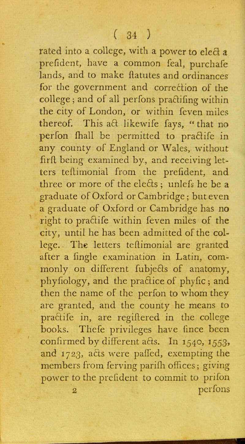 rated into a college, with a power to elect a prefident, have a common feal, purchafe lands, and to make flatutes and ordinances for the government and correction of the college; and of all perfons pra6lifmg within the city of London, or within feven miles thereof. This aft likewife fays,  that no perfon fhall be permitted to pra61ife in any county of England or Wales, without firft being examined by, and receiving let- ters teftimonial from the prefident, and three or more of the ele6ls ; unlefs he be a graduate of Oxford or Cambridge; but even a graduate of Oxford or Cambridge has no right to pra61;ife within feven miles of the city, until he has been admitted of the col- lege. . The letters teftimonial are granted after a fingle examination in Latin, com- monly on different fubje6ls of anatomy, phyfiology, and the praftice of phyfic; and then the name of the perfon to whom they are granted, and the county he means to praftife in, are regiftered in the college books. Thefe privileges have fince been confirmed by different afts. In 1540, 1553, and 1723, acts were paifed, exempting the members from ferving parifli offices; giving power to the prefident to commit to prifon 2 perfons