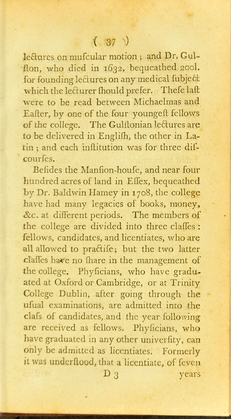 le6lnrcs on mufcular motion ; and Dr. Gul- lion, who died in 1632, bequeathed 200I. for founding lectures on any medical fubjett which the lecturer fhould prefer. Thefe lafl: were to be read between Michaelmas and Eafter, by one of the four youngeft fellows of the college. The Gulilonian leftures are to be delivered in Englifh, the other in La- tin ; and each inllitution was for three dif- courfes. Eelides the Manfion-houfe, and near four hundred acres of land in Eifex, bequeathed by Dr. Baldwin Harney in 1708, the college have had many legacies of books, money. Sec. at different periods. The members of the college are divided into three claffes: fellows, candidates, and licentiates, who are all allowed to praclife; but the two latter cl'alfes ha^^e no fhare in the management of the college. Phylicians, who have gradu- ated at Oxford or Cambridge, or at Trinity College Dublin, -after going through the ufual examinations, are admitted into the clafs of candidates, and the year following are received as fellows. Phyficians, who have graduated in any other univerfity, can only be admitted as hcentiates. Formerly it was undcrUood, that a licentiate, of feven D 3 years