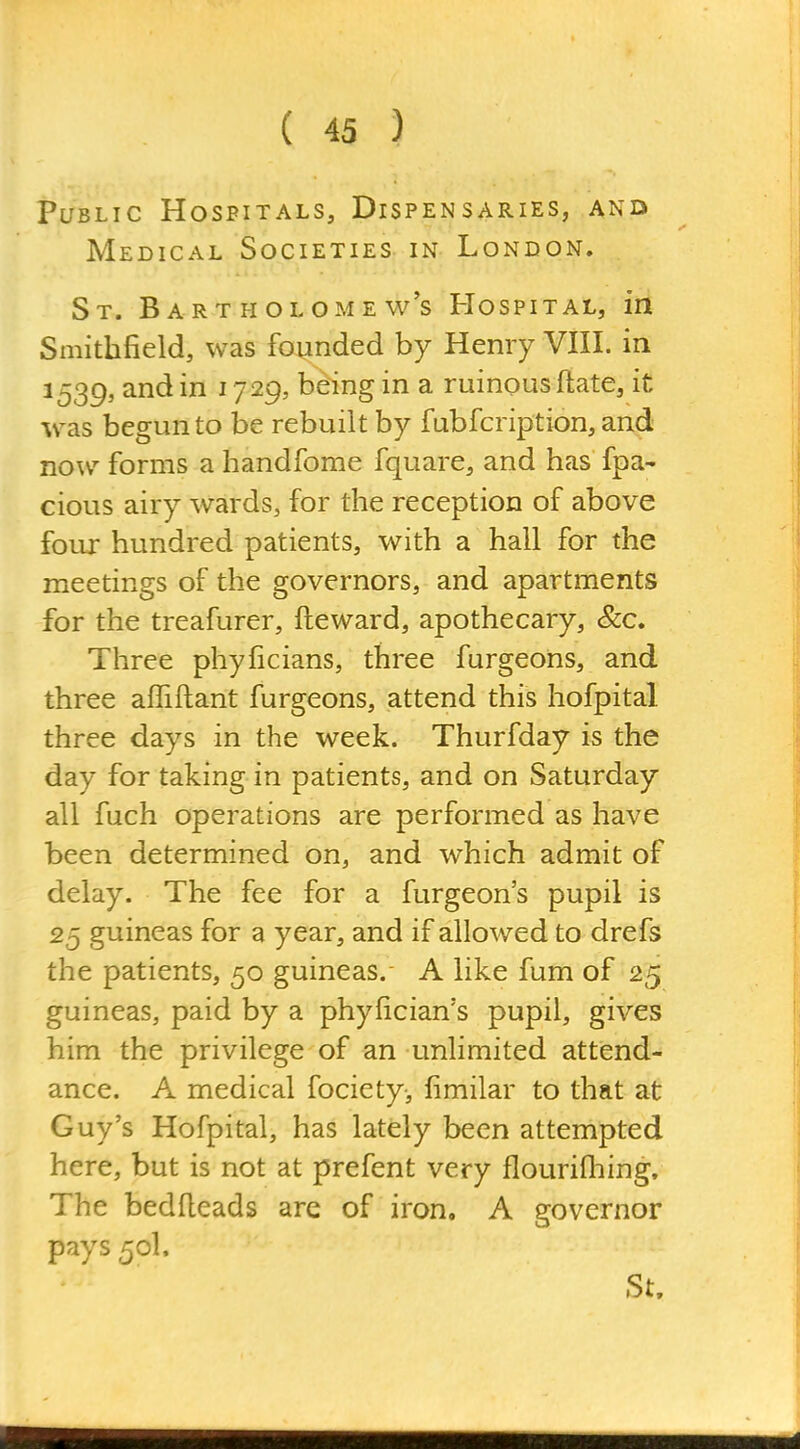 Public Hospitals, Dispensaries, and Medical Societies in London. St. Bartholomew's Hospital, in Smithfield, was founded by Henry VIII. in 1539, and in 1729, being in a ruinous ftate, it was begun to be rebuilt by fubfcription, and now forms a handfome fquare, and has fpa- cious airy wards, for the reception of above four hundred patients, with a hall for the meetings of the governors, and apartments for the treafurer, fteward, apothecary, &c. Three phyficians, three furgeons, and three affiftant furgeons, attend this hofpital three days in the week. Thurfday is the day for taking in patients, and on Saturday all fuch operations are performed as have been determined on, and which admit of delay. The fee for a furgeons pupil is 25 guineas for a year, and if allowed to drefs the patients, 50 guineas.- A like fum of 25 guineas, paid by a phyfician's pupil, gives him the privilege of an unlimited attend- ance. A medical fociety, fimilar to that at Guy's Hofpital, has lately been attempted here, but is not at prefent very flourifhing. The bedfleads are of iron. A governor pays 50I. St.