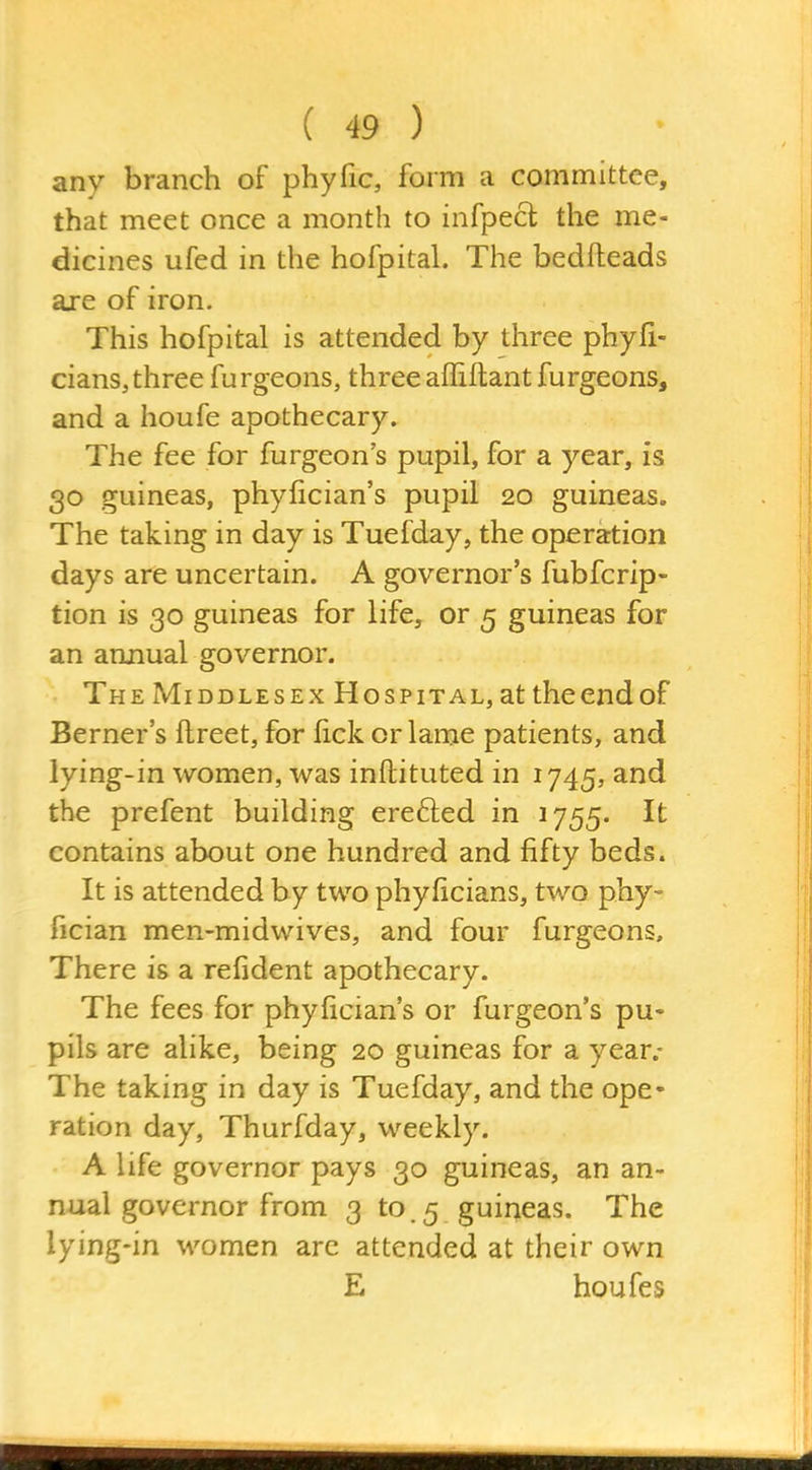 any branch of phyfic, form a committee, that meet once a month to infpecl the me- dicines ufed in the hofpital. The bedfteads aje of iron. This hofpital is attended by three phyfi- cians,three furgeons, threeaffiftantfurgeons, and a houfe apothecary. The fee for furgeon's pupil, for a year, is 30 guineas, phyfician's pupil 20 guineas. The taking in day is Tuefday, the operation days are uncertain. A governor's fubfcrip- tion is 30 guineas for life, or 5 guineas for an annual governor. The Middlesex Hospital, at the end of Berner's ftreet, for lick or lame patients, and lying-in women, was inftituted in 1745, and the prefent building erefted in 1755. It contains about one hundred and fifty beds. It is attended by two phyficians, two phy- fician men-midwives, and four furgeons. There is a refident apothecary. The fees for phyfician's or furgeon's pu- pils are alike, being 20 guineas for a year.* The taking in day is Tuefday, and the ope- ration day, Thurfday, weekly. A life governor pays 30 guineas, an an- nual governor from 3 to.5 guineas. The lying-in women are attended at their own E houfe s