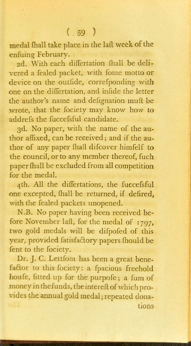 medal fhall take place in the lafl: week of the enfuing February. 2d. With each dififertation fhall be deli- vered a fealed packet, with fome motto or device on the outiide, correfponding with one on the differtation, and infide the letter the author's name and defignation muft be wrote, that the fociety may know how to addrefs the fuccefsful candidate. 3d. No paper, with the name of the au- thor affixed, can be received; and if the au- thor of any paper fhall difcover himfelf to the council, or to any member thereof, fuch paper (hall be excluded from all competition for the medal. 4th. All the dilTertations, the fuccefsful one excepted, fhall be returned, if defired, with the fealed packets unopened. N.B. No paper having been received be- fore November lafl, for the medal of 1797, two gold medals will be difpofed of this year, provided fatisfaclory papers fhould be fent to the fociety. Dr. J. C. Lettfom has been a great bene- fa6lor to this fociety: a fpacious freehold houfe, fitted up for the purpofe; a fum of money in thefunds, the interefl of which pro- vides the annual gold medal; repeated dona- tions