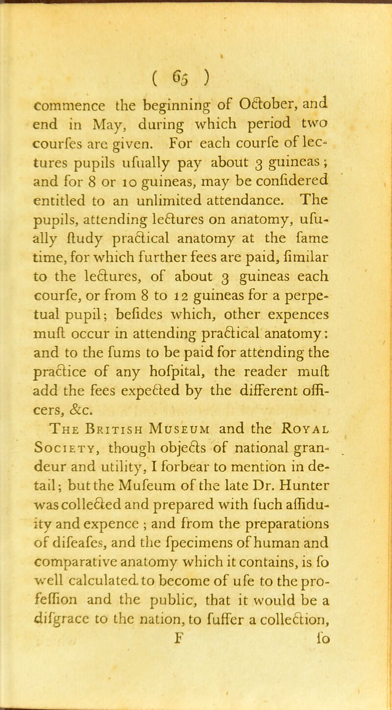 commence the beginning of Oflober, and end in May, during which period two courfes are given. For each courfe of lec- tures pupils ufually pay about 3 guineas; and for 8 or 10 guineas, may be confidered entitled to an unlimited attendance. The pupils, attending leftures on anatomy, ufu- ally ftudy pra6lical anatomy at the fame time, for which further fees are paid, fimilar to the ledures, of about 3 guineas each courfe, or from 8 to 12 guineas for a perpe- tual pupil; befides which, other expences muft occur in attending praftical anatomy : and to the fums to be paid for attending the practice of any hofpital, the reader muft add the fees expeded by the different offi- cers, &c. The British Museum and the Royal Society, though obje61;s of national gran- deur and utility, I forbear to mention in de- tail; but the Mufeum of the late Dr. Hunter was collected and prepared with fuch affidu- ity and expence ; and from the preparations of difeafes, and the fpecimens of human and comparative anatomy which it contains, is fo well calculated to become of ufe to the pro- feffion and the public, that it would be a difgracc to the nation, to fuffer a coUeftion, F io