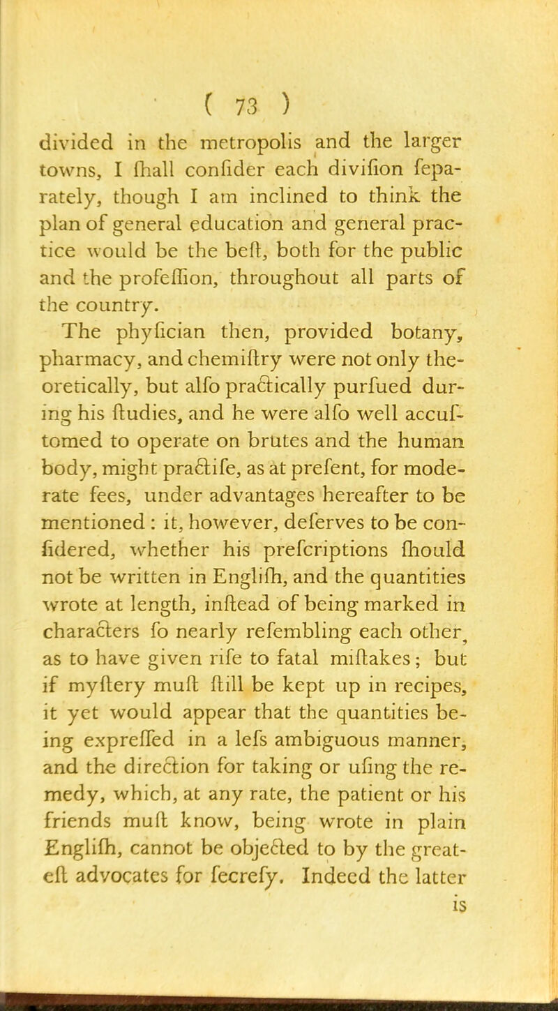 divided in the metropolis and the larger towns, I ihall confider each divifion fepa- rately, though I am inclined to think the plan of general education and general prac- tice would be the beft, both for the public and the profeffion, throughout all parts of the country. The phyfician then, provided botany, pharmacy, and chemiftry were not only the- oretically, but alfo practically purfued dur- ing his ftudies, and he were alfo well accuf- tomed to operate on brutes and the human body, might praftife, as at prefent, for mode- rate fees, under advantages hereafter to be mentioned : it, however, deferves to be con- fidered, whether his prefcriptions fhould not be written in Englifh, and the quantities wrote at length, inflead of being marked in characters fo nearly refembling each other^ as to have given rife to fatal miftakes; but if myftery mufl: flill be kept up in recipes, it yet would appear that the quantities be- ing expreffed in a lefs ambiguous manner, and the direction for taking or uiing the re- medy, which, at any rate, the patient or his friends mufl know, being wrote in plain Englifh, cannot be objefted to by the great- ell advocates for fecrefy. Indeed the latter is