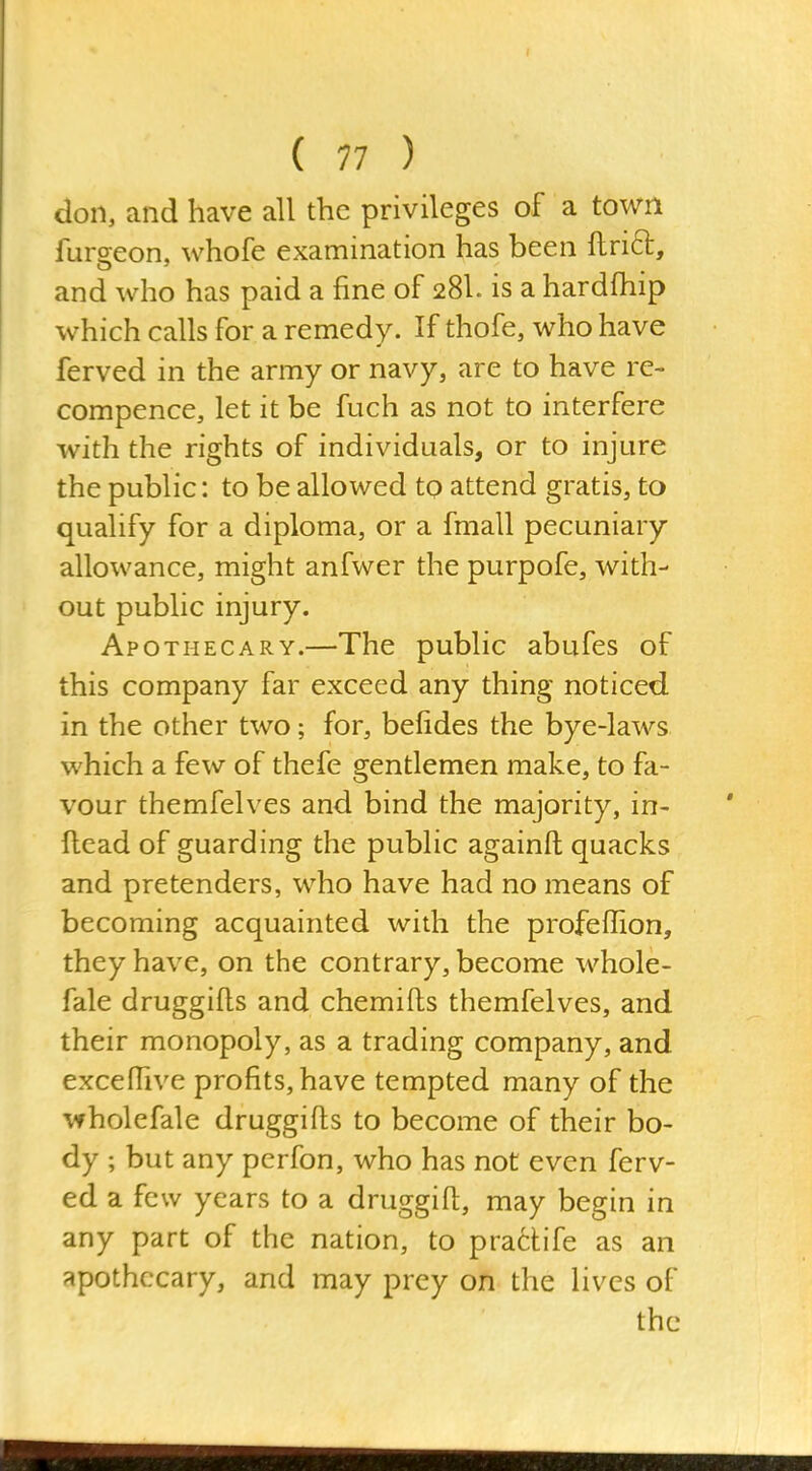 don, and have all the privileges of a town fursfeon, whofe examination has been flrift, and who has paid a fine of 28I. is a hardfhip which calls for a remedy. If thofe, who have ferved in the army or navy, are to have re- compence, let it be fuch as not to interfere with the rights of individuals, or to injure the public: to be allowed to attend gratis, to qualify for a diploma, or a fmall pecuniary allowance, might anfwer the purpofe, with- out public injury. Apothecary.—The public abufes of this company far e^xceed any thing noticed in the other two; for, befides the bye-laws which a few of thefe gentlemen make, to fa- vour themfelves and bind the majority, in- ftead of guarding the public againft quacks and pretenders, who have had no means of becoming acquainted with the profeffion, they have, on the contrary, become whole- fale druggifls and chemifts themfelves, and their monopoly, as a trading company, and excefTive profits, have tempted many of the wholefale druggifts to become of their bo- dy ; but any perfon, who has not even ferv- ed a few years to a druggift, may begin in any part of the nation, to praclife as an apothecary, and may prey on the lives of the