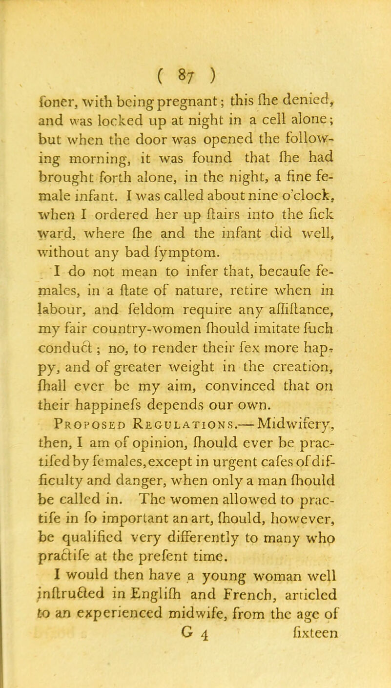 foner, with being pregnant; this (he denied^ and was locked up at night in a cell alone; but when the door was opened the follow- ing morning, it was found that fhe had brought forth alone, in the night, a fine fe- male infant. I was called about nine o'clock, when I ordered her up flairs into the lick ward, where fhe and the infant did well, without any bad fymptom. I do not mean to infer that, becaufe fe- males, in a flate of nature, retire when in labour, and feldom require any affiflance, my fair country-women fhould imitate fuch conduct; no, to render their fex more hap-r py, and of greater weight in the creation, fhall ever be my aim, convinced that on their happinefs depends our own. Proposed Regulations.— Midwifery, then, I am of opinion, fhould ever be prac- tifedby females, except in urgent cafes of dif- ficulty and danger, when only a man fhould be called in. The women allowed to prac- tife in fo important an art, fhould, however, be qualified very differently to many who practife at the prefent time. I would then have a young woman well inflrufted in Englifh and French, articled to an experienced midwife, from the age of G 4 fixteen