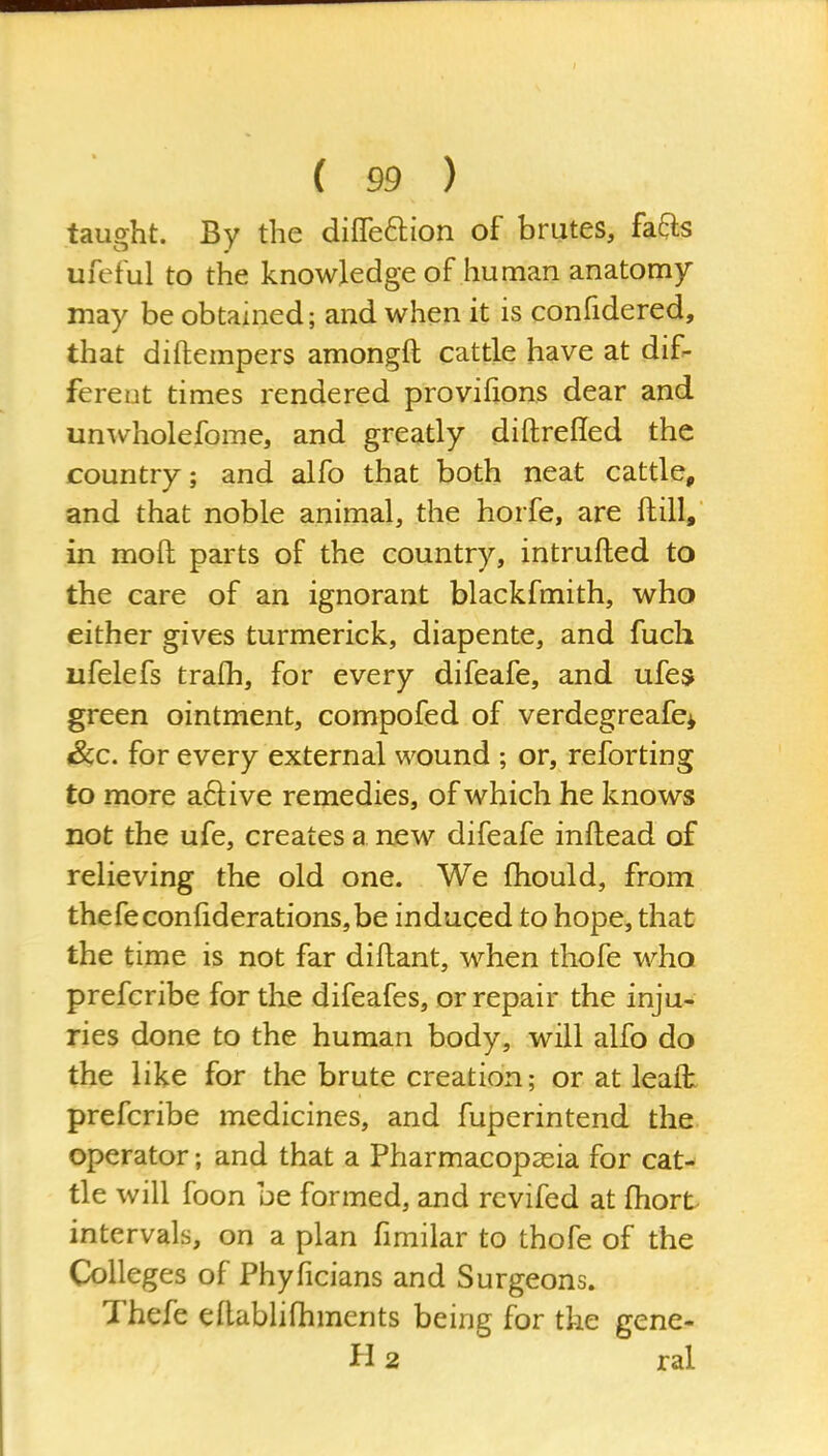 taught. By the difTeftion of brutes, fafts ufeful to the knowledge of human anatomy may be obtained; and when it is confidered, that diftempers amongft cattle have at dif- ferent times rendered provifions dear and unAvholefome, and greatly diftrelled the country; and alfo that both neat cattle, and that noble animal, the horfe, are ftill, in moft parts of the country, intrufted to the care of an ignorant blackfmith, who either gives turmerick, diapente, and fuch ufelefs tralh, for every difeafe, and ufes green ointment, compofed of verdegreafe^ Sec. for every external wound ; or, reforting to more a61ive remedies, of which he knows not the ufe, creates a new difeafe inftead of relieving the old one. We fhould, from thefeconhderationSjbe induced to hope, that the time is not far diftant, when thofe who prefcribe for the difeafes, or repair the inju- ries done to the human body, will alfo do the like for the brute creation; or at leaft prefcribe medicines, and fuperintend the operator; and that a Pharmacopasia for cat- tle will foon be formed, and rcvifed at fhort intervals, on a plan fimilar to thofe of the Colleges of Phyficians and Surgeons. Thefe ellabhfhments being for the gene- H 2 ral