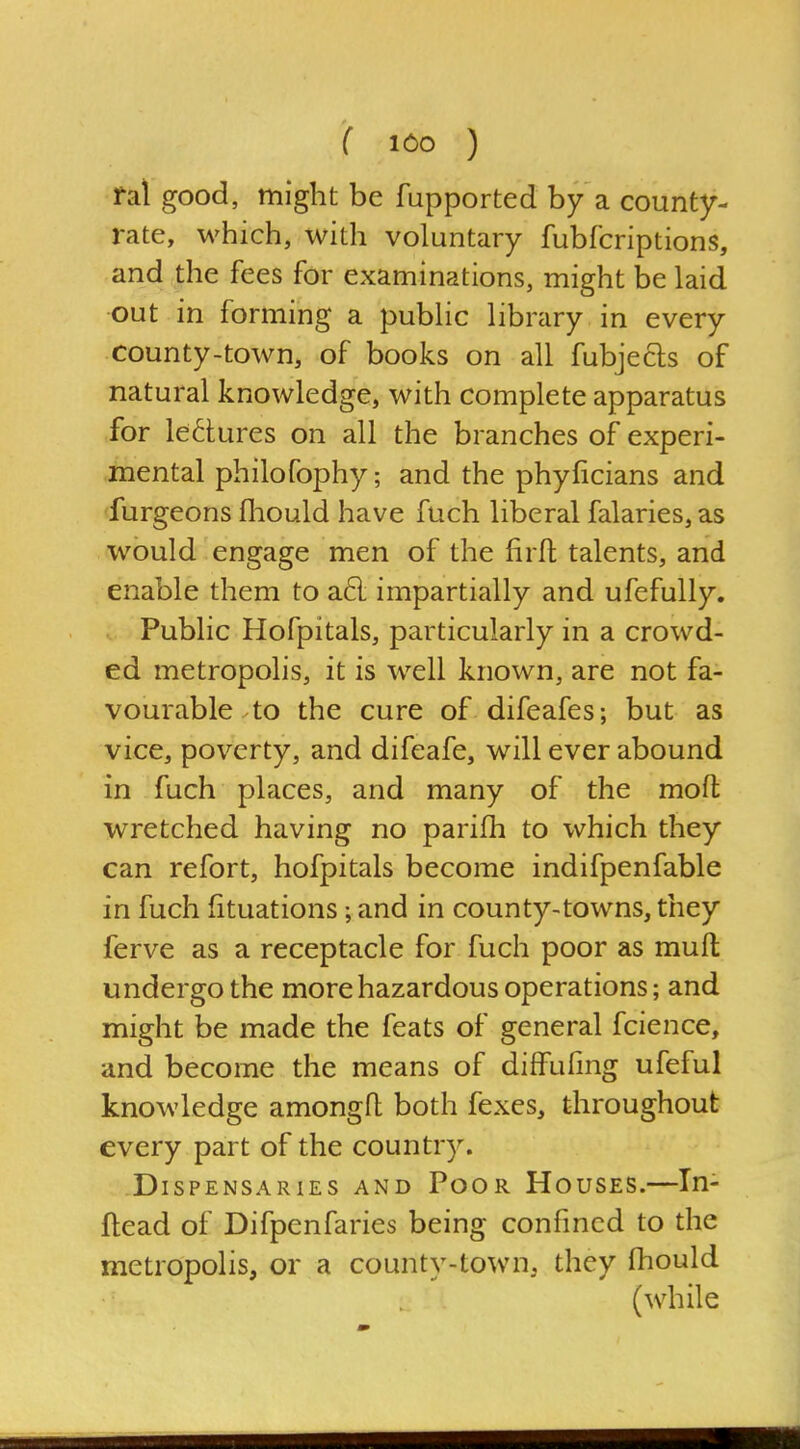 ral good, might be fupported by a county- rate, which, with voluntary fubfcriptions, and the fees for examinations, might be laid out in forming a public library in every county-town, of books on all fubjecls of natural knowledge, with complete apparatus for lectures on all the branches of experi- mental philofophy; and the phyficians and furgeons fliould have fuch liberal falaries, as would engage men of the firft talents, and enable them to a6l impartially and ufefully. Public Hofpitals, particularly in a crowd- ed metropolis, it is well known, are not fa- vourable .to the cure of difeafes; but as vice, poverty, and difeafe, will ever abound in fuch places, and many of the moft wretched having no parifh to which they can refort, hofpitals become indifpenfable in fuch fituations; and in county-towns, they ferve as a receptacle for fuch poor as muft undergo the more hazardous operations; and might be made the feats of general fcience, and become the means of diffufing ufeful knowledge amongfh both fexes, throughout every part of the country. Dispensaries and Poor Houses.—In- ftead of Difpenfaries being confined to the metropolis, or a county-town, they fhould (while