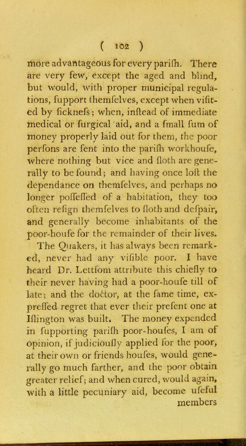 ( 162 ) iliore advantageous for every parifh. There are very few, except the aged and bhnd, but would, with proper municipal regula- tions, fupport themfelves, except when vifit- ed by ficknefs; when, inftead of immediate medical or furgical aid, and a fmall fum of money properly laid out for them, the poor perfons are fent into the parifh workhoufe, where nothing but vice and floth are gene- rally to be found; and having once loft the dependance on themfelves, and perhaps no longer poffefled of a habitation, they too often relign themfelves to floth and defpair, and generally become inhabitants of the poor-houfe for the remainder of their lives. The Quakers, it has always been remark- ed, never had any vifible poor. I have heard Dr. Lettfom attribute this chiefly to their never having had a poor-houfe till of late; and the dodor, at the fame time, ex- preffed regret that ever their prefent one at Iflington was built* The money expended in fupporting parifh poor-houfes, I am of Opinion, if judicioufly applied for the poor, at their own or friends houfes, would gene- rally go much farther, and the poor obtain greater relief; and when cured, would again, with a little pecuniary aid, become ufeful members