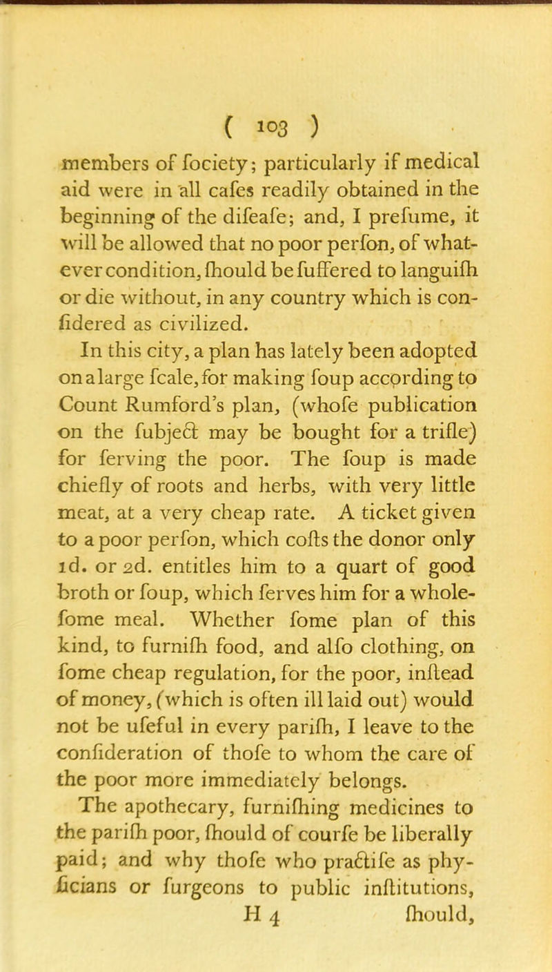 ( ) members of fociety; particularly if medical aid were in all cafes readily obtained in the beginning of the difeafe; and, I prefume, it will be allowed that no poor perfon, of what- ever condition, fhould be fuffered to languifh or die without, in any country which is con- iidered as civilized. In this city, a plan has lately been adopted onalarge fcale,for making foup according to Count Rumford's plan, (whofe publication on the fubjeft may be bought for a trifle) for ferving the poor. The foup is made chiefly of roots and herbs, with very little meat, at a very cheap rate. A ticket given to a poor perfon, which cofts the donor only id. or 2d. entitles him to a quart of good broth or foup, which ferves him for a whole- fome meal. Whether fome plan of this kind, to furnifli food, and alfo clothing, on fome cheap regulation, for the poor, infl.ead of money, (which is often ill laid out) would not be ufeful in every parifli, I leave to the confideration of thofe to whom the care of the poor more immediately belongs. The apothecary, furnifliing medicines to the parifli poor, fliould of courfe be liberally paid; and why thofe who pra6life as phy- ficians or furgeons to public infl;itutions, H 4 fliould,