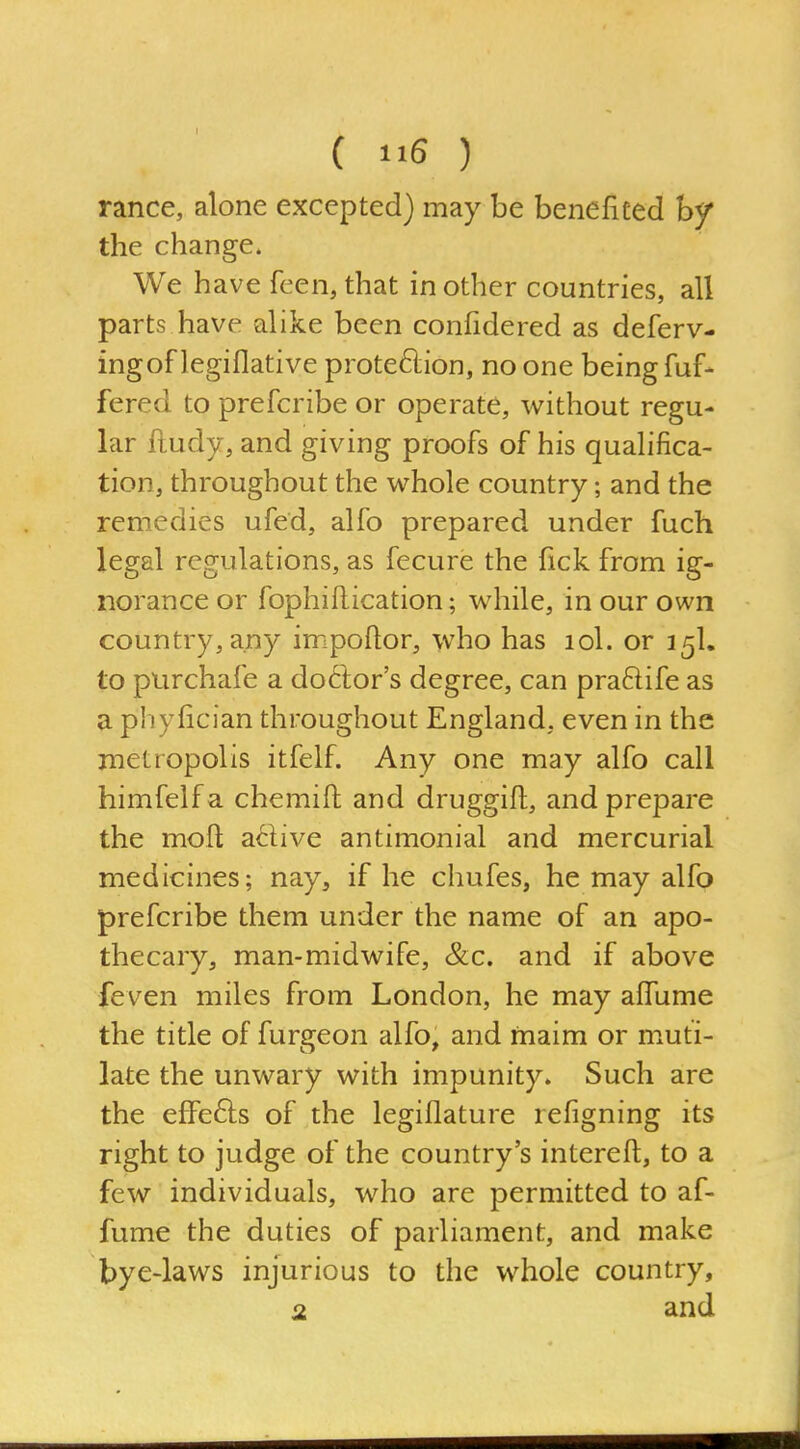 ranee, alone excepted) may be beneficed hy the change. We have feen, that in other countries, all parts have alike been confidered as deferv- ingof legiflative prote61:ion, no one being fuf- fered to prefcribe or operate, without regu- lar ftudy, and giving proofs of his qualifica- tion, throughout the whole country; and the remedies ufed, alfo prepared under fuch legal regulations, as fecure the fick from ig- norance or fophiftication; while, in our own country, any impoftor, who has lol. or 15I, to purchafe a do6tor's degree, can praftife as a phyfician throughout England, even in the metropolis itfelf. Any one may alfo call himfelfa chemifi: and druggift, and prepare the mofi active antimonial and mercurial medicines; nay, if he chufes, he may alfo prefcribe them under the name of an apo- thecary, man-midwife, &c. and if above feven miles from London, he may aflume the title of furgeon alfo, and maim or muti- late the unwary with impunity. Such are the effefts of the legiflature refigning its right to judge of the country's interefl;, to a few individuals, who are permitted to af- fume the duties of parliament, and make bye-laws injurious to the whole country,